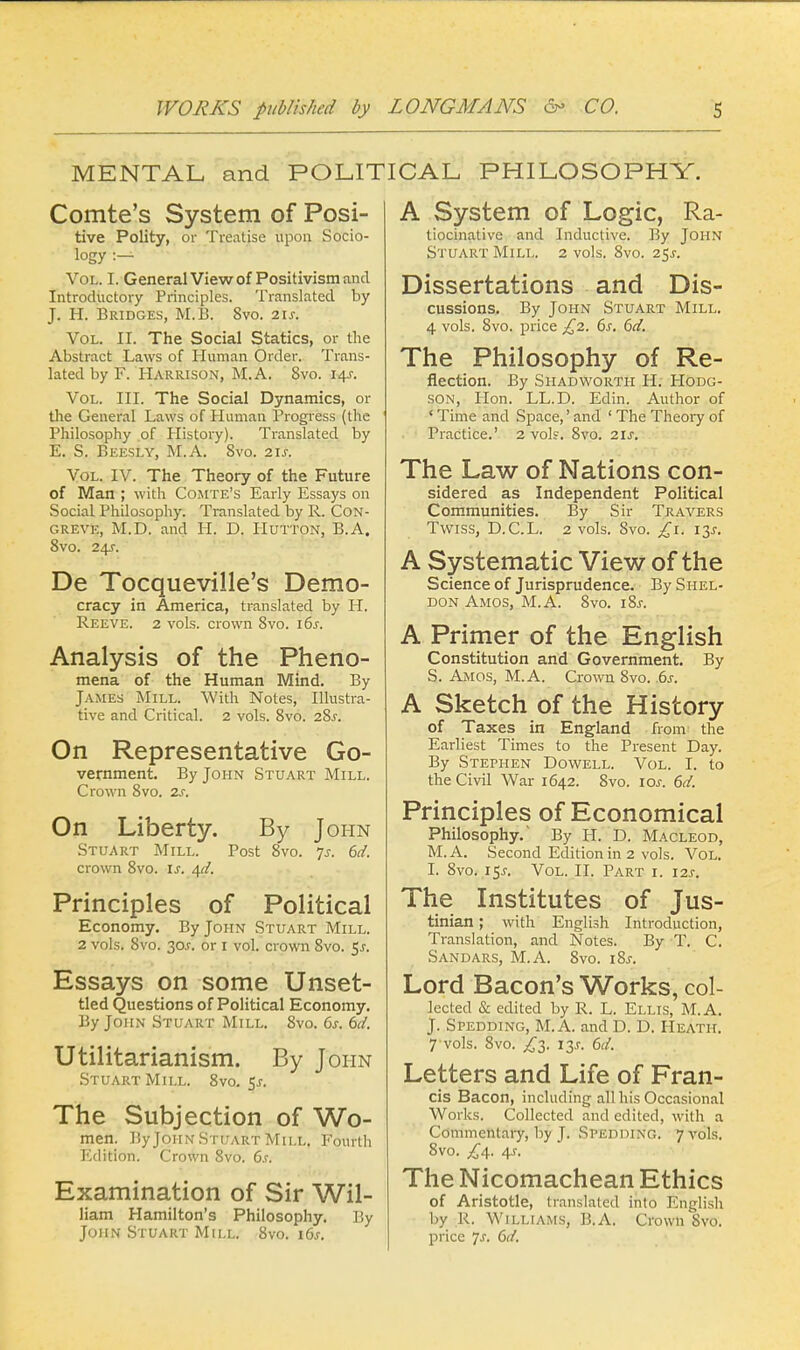 MENTAL and POLITICAL PHILOSOPHY. Comte's System of Posi- tive Polity, or Treatise upon Socio- logy :— Vol. I. General View of Positivism and Introductory Principles. Translated by J. H. Bridges, M.B. 8vo. 21s. Vol. II. The Social Statics, or the Abstract Laws of Human Order. Trans- lated by F. Harrison, M.A. 8vo. 14s. Vol. III. The Social Dynamics, or the General Laws of Human Progress (the Philosophy of History). Translated by E. S. Beesly, M.A. Svo. 2U. Vol. IV. The Theory of the Future of Man ; with Comte's Early Essays on Social Philosophy. Translated by R. Con- greve, M.D. and Ii. D. Hutton, B.A. 8vo. 24s. De Tocqueville's Demo- cracy in America, translated by H. Reeve. 2 vols, crown Svo. 16s. Analysis of the Pheno- mena of the Human Mind. By James Mill. With Notes, Illustra- tive and Critical. 2 vols. 8vo. 28.C On Representative Go- vernment. By John Stuart Mill. Crown 8vo. 2s. On Liberty. By John Stuart Mill. Post 8vo. Js. 6d. crown 8vo. is. qd. Principles of Political Economy. By John Stuart Mill. 2 vols. 8vo. 30J. or 1 vol. crown 8vo. $s. Essays on some Unset- tied Questions of Political Economy. By John Stuart Mill. 8vo. 6s. 6d. Utilitarianism. By John Stuart Mill. 8vo. $s. The Subjection of Wo- men. By John Stuart Mill. Fourth Edition. Crown Svo. 6s. Examination of Sir Wil- liam Hamilton's Philosophy. By John Stuart Mill. 8vo. 16s. A System of Logic, Ra- tiocinative and Inductive. By John Stuart Mill. 2 vols. 8vo. 25J. Dissertations and Dis- cussions, By John Stuart Mill. 4 vols. Svo. price £2. 6s. 6d. The Philosophy of Re- flection. By Shadworth H. Hodg- son, Hon. LL.D. Edin. Author of ' Time and Space,' and ' The Theory of Practice.' 2 vol?. 8vo. 2ls. The Law of Nations con- sidered as Independent Political Communities. By Sir Traa^ers Twiss, D.C.L. 2 vols. Svo. £1. 13s. A Systematic View of the Science of Jurisprudence. By Shel- don Amos, M.A. 8vo. i8j-. A Primer of the English Constitution and Government. By S. Amos, M.A. Crown Svo. 6s. A Sketch of the History of Taxes in England from the Earliest Times to the Present Day. By Stephen Dowell. Vol. I. to the Civil War 1642. 8vo. iar. 6d. Principles of Economical Philosophy.' By H. D. Macleod, M.A. Second Edition in 2 vols. Vol. I. 8vo. 15^. Vol. II. Part i. 12J. The Institutes of Jus- tinian ; with English Introduction, Translation, and Notes. By T. C. Sandars, M.A. 8vo. i8j-. Lord Bacon's Works, col- lected & edited by R. L. Ellis, M.A. J. Spedding, M.A. and D. D. Heath. 7 vols. 8vo. £3. i^s. 6d. Letters and Life of Fran- cis Bacon, including all his Occasional Works. Collected and edited, with a Commentary, by J. Spedding. 7 vols. 8vo. £4. 4s. The Nicomachean Ethics of Aristotle, translated into English by R. Williams, B.A. Crown 8vo. price 7j. 6d.