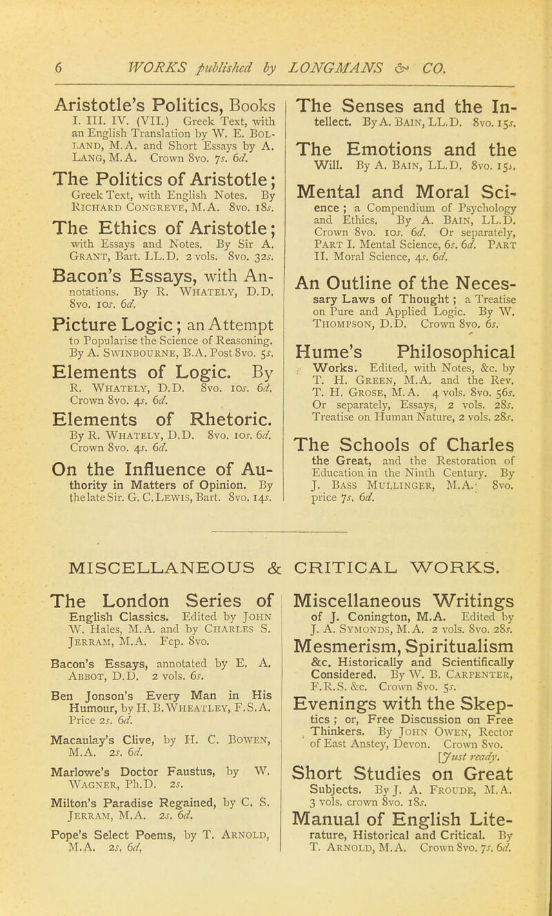 Aristotle's Politics, Books I. III. IV. (VII.) Greek Text, with an English Translation by W. E. Bol- i-AND, M.A. and Short Essays by A. Lang, M. A. Crown 8vo. Js. 6d. The Politics of Aristotle; Greek Text, with English Notes. By Richard Congreve, M. A. 8vo. iSs. The Ethics of Aristotle; with Essays and Notes. By Sir A. Grant, Bart. LL.D. 2 vols. 8vo. 32s. Bacon's Essays, with An- notations. By R. Whately, D.D. 8vo. 10s. 6d. Picture Logic; an Attempt to Popularise the Science of Reasoning. By A. Swinbourne, B.A. Post 8vo. 5J. Elements of Logic. By R. Whately, D.D. 8vo. 10s. 6d. Crown 8vo. /\s. 6d. Elements of Rhetoric. By R. Whately, D.D. 8vo. icw. 6d. Crown 8vo. 4s-. 6d. On the Influence of Au- thority in Matters of Opinion. By thelateSir. G. C.Lewis, Bart. 8vo. 14^. The Senses and the In- tellect. By A. Bain, LL.D. 8vo. 15^. The Emotions and the Will. By A. Bain, LL.D. 8vo. 15J. Mental and Moral Sci- ence ; a Compendium of Psychology and Ethics. By A. Bain, LL.D. Crown 8vo. ioj. 6d. Or separately, Part I. Mental Science, 6s. 6d. Part II. Moral Science, 4^. 6d. An Outline of the Neces- sary Laws of Thought; a Treatise on Pure and Applied Logic. By W. Thompson, D.D. Crown 8vo. 6s. Hume's Philosophical Works. Edited, with Notes, &c. by T. H. Green, M.A. and the Rev. T. H. Grose, M. A. 4 vols. 8vo. 56J. Or separately, Essays, 2 vols. 28^. Treatise on Human Nature, 2 vols. 28^. The Schools of Charles the Great, and the Restoration of Education in the Ninth Century. By J. Bass Mullinger, M.A.- 8vo. price Js. 6d. MISCELLANEOUS & The London Series of English Classics. Edited by John W. Hales, M.A. and by Charles S. Jerram, M.A. Fcp. 8vo. Bacon's Essays, annotated by E. A. Abbot, D.D. 2 vols. 6s. Ben Jonson's Every Man in His Humour, by H. B.Wheatley, F.S.A. Price 2s. 6d. Macaulay's Clive, by H. C. Bowen, M.A. 2s. 6d. Marlowe's Doctor Faustus, by W. Wagner, Ph.D. 2s. Milton's Paradise Regained, by C. S. Jerram, M.A. 2s. 6d. Pope's Select Poems, by T. Arnold, M.A. 2s, 6d, CRITICAL WORKS. Miscellaneous Writings of J. Conington, M.A. Edited by J. A. Symonds, M.A. 2 vols. Svo. 2Ss. Mesmerism, Spiritualism &c. Historically and Scientifically Considered. By W. B. Carpenter, F.R.S. &c. Crown 8vo. $s. Evenings with the Skep- tics ; or, Free Discussion on Free Thinkers. By John Owen, Rector of East Anstey, Devon. Crown Svo. \Just ready. Short Studies on Great Subjects. By J. A. Froude, M.A. 3 vols, crown 8vo. i8j. Manual of English Lite- rature, Historical and Critical. By T. Arnold, M.A. Crown 8vo. Js. 6d.