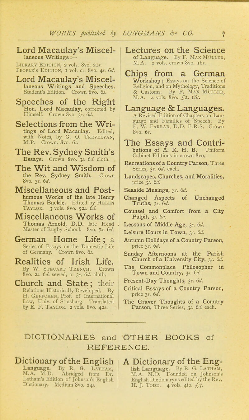Lord Macaulay's Miscel- laneous Writings:— Library Edition, 2 vols. 8vo. 21s. People's Edition, i vol. cr. 8vo. 4s. 6d. Lord Macaulay's Miscel- laneous Writings and Speeches. Student's Edition. Crown 8vo. 6s. Speeches of the Right Hon. Lord Macaulay, corrected by Himself. Crown 8vo. 3J. 6d. Selections from the Wri- tings of Lord Macaulay. Edited, with Notes, by G. O. Trevelyan, M.P. Crown. 8vo. 6s. The Rev. Sydney Smith's Essays. Crown 8vo. 3-r. 6d. cloth. The Wit and Wisdom of the Rev. Sydney Smith. Crown 8vo. 3-r. 6d. Miscellaneous and Post- humous Works of the late Henry Thomas Buckle. Edited by Helen Taylor. 3 vols. 8vo. 52s. 6d. Miscellaneous Works of Thomas Arnold, D.D. late Head Master of Rugby School. 8vo. js. 6d, German Home Life; a Series of Essays on the Domestic Life of Germany. Crown 8vo. 6s. Realities of Irish Life. By W. Steuart Trench. Crown 8vo. 2s. 6d. sewed, or 3J. 6d. cloth. Church and State; their Relations Historically Developed. By H. Geffcken, Prof, of International Law, Univ. of Strasburg. Translated by E. F. Taylor. 2 vols. 8vo. 42*. Lectures on the Science of Language. By F. Max Muller, M.A. 2 vols, crown 8vo. 16s. Chips from a German Workshop ; Essays on the Science of Religion, and on Mythology, Traditions & Customs. By F. Max Muller, M.A. 4 vols. 8vo. £2. \%s. Language & Languages. A Revised Edition of Chapters on Lan- guage and Families of Speech. By F. W. FarrAR, D.D. F.R.S. Crown 8vo. 6j-. The Essays and Contri- butions of A. K. H. B. Uniform Cabinet Editions in crown 8vo. Recreations of a Country Parson, Three Series, 3^. 6d. each. Landscapes, Churches, and Moralities, price 3-r. 6d. Seaside Musings, 3-r. 6d. Changed Aspects of Unchanged Truths, 3J. 6d. Counsel and Comfort from a City Pulpit, y. 6d. Lessons of Middle Age, 3*. 6d. Leisure Hours in Town, 3.?. 6d. Autumn Holidays of a Country Parson, price 2s- 6d. Sunday Afternoons at the Parish Church of a University City, 3s. 6d. The Commonplace Philosopher in Town and Country, 3s. 6d. Present-Day Thoughts, 3s. 6d. Critical Essays of a Country Parson, price 3s. 6d. The Graver Thoughts of a Country Parson, Three Series, 3s. 6d. each. DICTIONARIES and OTHER BOOKS of REFERENCE. Dictionary of the English Language. By R. O. Latham, M.A. M.D. Abridged from Dr. Latham's Edition of Johnson's English Dictionary. Medium 8vo. 24J. A Dictionary of the Eng- lish Language. By R. G. Latham, M.A, M.D. Founded on Johnson's English 1 Hctionaryas edited by the Rev. H. J. Todd. 4 vols. 4to. £7.