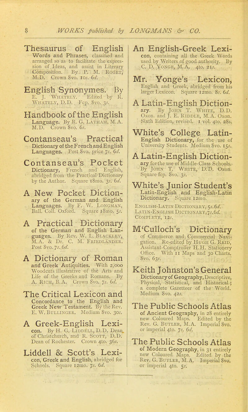 Thesaurus of English Words and Phrases, classified and arranged so as to facilitate the expres- sion of Ideas, and assist in Literary Composition. By P. M. Roget, M.D. Crown 8vo. 10s. 6d. English Synonymes. By E. J. Whately. Edited by R. Whately, D.D. Fcp. 8vo. y. Handbook of the English Language. By R. G. Latham, M.A. M.D. Crown 8vo. 6s. Contanseau's Practical Dictionary of the French and English Languages. Post Svo. price 7^. 6d. Contanseau's Pocket Dictionary, French and English, abridged from the Practical Dictionary by the Author. Square i8mo. 3-r. 6d. A New Pocket Diction- ary of the German and English Languages. By F. W. Longman, Ball. Coll. Oxford. Square i8mo. $s. A Practical Dictionary of the German and English Lan- guages. By Rev. W. L. Blacklev, M.A. & Dr. C M. Friedlander. Post 8vo. 7j-. 6d. A Dictionary of Roman and Greek Antiquities. With 2,000 Woodcuts illustrative of the Arts and Life of the Greeks and Romans. By A. Rich, B.A. Crown Svo. 7.?. 6d. The Critical Lexicon and Concordance to the English and Greek New Testament. By the Rev. E. W. Bullinger. Medium 8vo. 30s. A Greek-English Lexi- con. By H. G. Liddell, D.D. Dean, of Christchurch, and R. Scott, D. D. Dean of Rochester. Crown 410. 36J. Liddell & Scott's Lexi- con, Greek and English, abridged for Schools. Square 121110. js. 6d. An English-Greek Lexi- con, containing all the Greek Words used by Writers of good authority. By C D. Yonge, M.A. 410. 21s. Mr. Yonge's Lexicon, English and Greek, abridged from his larger Lexicon. Square i2mo. 8s. 6d. A Latin-English Diction- ary. By John T. White, D.D. Oxon. and J. E. Riddle, M.A. Oxon. Sixth Edition, revised. 1 vol. 4to. 28s. White's College Latin- English Dictionary, for the use of University Students. Medium 8vo. 15^. A Latin-English Diction- ary for the use of Middle-Class Schools. By John T. White, D.D. Oxon. Square fcp. Svo. 3.?. White's Junior Student's Latin-English and English-Latin Dictionary. Square 121110. English-Latin Dictionary, $s.6£. Latin-English Dictionary, 7^.6^. Complete, i2j-. M'Culioch's Dictionary of Commerce and Commercial Navi- gation. Re-edited by Hugh G. Reid, Assistant-Comptroller H.H. Stationery Office. With 11 Maps and 30 Charts. 8vo. 63J. Keith Johnston's General Dictionary of Geography, Descriptive, Physical, Statistical, and Historical; a complete Gazetteer of the World. Medium 8vo. 42^. The Public Schools Atlas of Ancient Geography, in 28 entirely new Coloured Maps. Edited by the Rev. G. Butler, M.A. Imperial Svo. or imperial 4to. Js. 6d. The Public Schools Atlas of Modern Geography, in 31 entirely new Coloured Maps. Edited by the Rev. G. Butler, M.A. Imperial Svo. or imperial 4:0. 5.?.