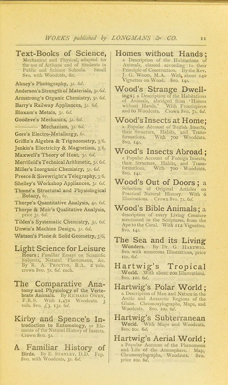 Text-Books of Science, Mechanical and Physical, adapted for the use of Artisans and of Students in Public and Science Schools. Small 8vo. with Woodcuts, &c. Abney's Photography, 3-r. 6d. Anderson's Strength of Materials, §s. 6d. Armstrong's Organic Chemistry, 3s. 6d. Barry's Railway Appliances, 3s. 6d. Bloxam's Metals, 3s. 6d. Goodeve's Mechanics, 3s. 6d. Mechanism, 3s. 6d. Gore's Electro-Metallurgy, 6s. Griffin's Algebra & Trigonometry, 3/6. Jenkin's Electricity & Magnetism, 3/6. Maxwell's Theory of Heat, 3*. 6d. Merrifield's Technical Arithmetic, 3*. 6d. Miller's Inorganic Chemistry, 3s. 6d. Preece & Sivewright's Telegraphy, 3/6. Shelley's Workshop Appliances, 3$, 6d. Thome's Structural and Physiological Botany, 6s. Thorpe's Quantitative Analysis, 4s. 6d. Thorpe & Muir's Qualitative Analysis, price 3s. 6d. Tilden's Systematic Chemistry, 3^. 6d. Unwin's Machine Design, 3^. 6d. Watson's Plane & Solid Geometry, 3/6. Light Science for Leisure Hours ; Familiar Essays on Scientific Subjects, Natural Phenomena, &c. By R. A. Proctor, B.A. 2 vols, crown 8vo. Js. 6d. each. The Comparative Ana- tomy and Physiology of the Verte- brate Animals. By Richard Owen, . F.R.S. With 1,472 Woodcuts. 3 vols. 8vo. £3. 13s. 6d. Kirby and Spence's In- troduction to Entomology, or Ele- ments of the Natural History of Insects. Crown 8vo. 5*. A Familiar History of Birds. By E. Stanley, U.D. Fcp. 8vo. with Woodcuts, 3s. 6d. Homes without Hands; a Description of the Habitations of Animals, classed according | to their Principle of Construction. By the Rev. J. G. Wood, M.A. With, about 140 Vignettes on Wood. 8vo. 14J. Wood's Strange Dwell- ings ; a Description of the Habitations of Animals, abridged from 'Homes without Hands.' With Frontispiece and 60 Woodcuts. Crown 8vo. Js. 6d. Wood's Insects at Home; a Popular Account of British Insects, their Structure, Habits, and Trans- formations. With 700 Woodcuts. 8vo. 14J. Wood's Insects Abroad; a Popular Account of Foreign Insects, their Structure, Habits, and Trans- formations. With 700 Woodcuts. 8vo. 14J. Wood's Out of Doors ; a Selection of Original Articles on Practical Natural Plistory. With 6 Illustrations. Crown 8vo. 7s. 6d. Wood's Bible Animals; a description of every Living Creature mentioned in the Scriptures, from the Ape to the Coral. With 112 Vignettes. 8vo. 14J. The Sea and its Living Wonders. By Dr. G. Hartwig. 8vo. with numerous Illustrations, price \os. 6d. Hartwig's Tropical World. With about 200 Illustrations. 8vo. \os. 6d. Hartwig's Polar World; a Description of Man and Nature in the Arctic and Antarctic Regions of the , Globe. Chromoxylographs, Maps, and Woodcuts. 8vo. \os. 6d. Hartwig's Subterranean World. With' Maps and Woodcuts. 8vo. ioj. 6d. Hartwig's Aerial World; a Popular Account of the Phenomena and Life of the Atmosphere. Map, Chromoxylographs, Woodcuts. 8vo. price 10s. 6d. .
