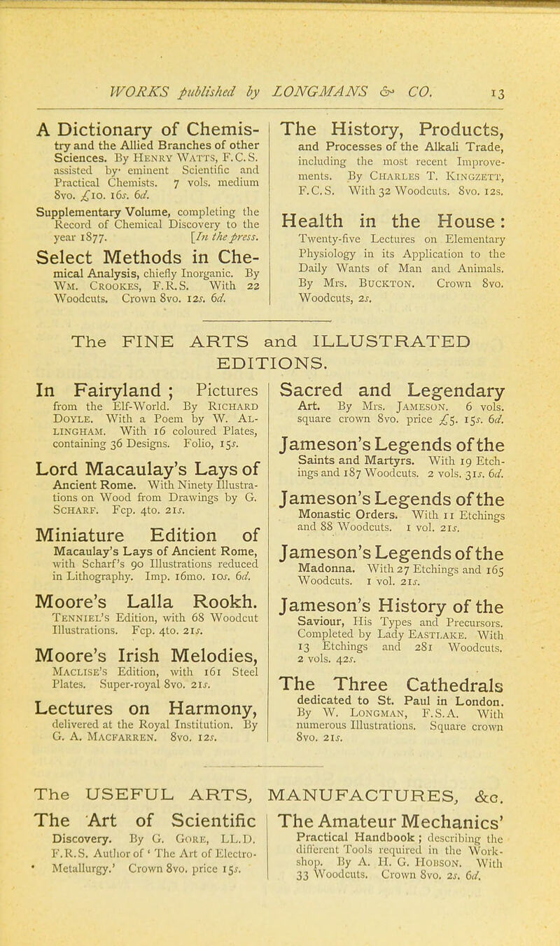 A Dictionary of Chemis- try and the Allied Branches of other Sciences. By Henry Watts, F. C. S. assisted by- eminent Scientific and Practical Chemists. 7 vols, medium 8vo. £10. i6j. 6d. Supplementary Volume, completing the Record of Chemical Discovery to the year 1S77. \In the press. Select Methods in Che- mical Analysis, chiefly Inorganic. By Wm. Crookes, F.R.S. With 22 Woodcuts. Crown 8vo. 12s. 6d. The History, Products, and Processes of the Alkali Trade, including the most recent Improve- ments. By Charles T. Kingzett, F.C.S. With 32 Woodcuts. Svo. 12s. Health in the House: Twenty-five Lectures on Elementary Physiology in its Application to the Daily Wants of Man and Animals. By Mrs. BucKTON. Crown Svo. Woodcuts, 2s. The FINE ARTS and ILLUSTRATED EDITIONS. In Fairyland ; Pictures from the Elf-World. By Richard Doyle. With a Poem by W. Al- LINGHAM. With 16 coloured Plates, containing 36 Designs. Folio, i$s. Lord Macaulay's Lays of Ancient Rome. With Ninety Illustra- tions on Wood from Drawings by G. Scharf. Fcp. 4to. 21s. Miniature Edition of Macaulay's Lays of Ancient Rome, with Scharf's 90 Illustrations reduced in Lithography. Imp. i6mo. 10s. 6d. Moore's Lalla Rookh. Tenniel's Edition, with 68 Woodcut Illustrations. Fcp. 4to. 21s. Moore's Irish Melodies, Maclise's Edition, with 161 Steel Plates. Super-royal 8vo. 21s. Lectures on Harmony, delivered at the Royal Institution. By G. A. Macfarren. 8vo. 12s. Sacred and Legendary Art. By Mrs. Jameson. 6 vols, square crown Svo. price £$. 15^. 6d. Jameson's Legends of the Saints and Martyrs. With 19 Etch- ings and 187 Woodcuts. 2 vols. 31J. 6d. Jameson's Legends of the Monastic Orders. With 11 Etchings and 88 Woodcuts. 1 vol. 21s. Jameson's Legends of the Madonna. With 27 Etchings and 165 Woodcuts. 1 vol. 21s. Jameson's History of the Saviour, His Types and Precursors. Completed by Lady Eastlake. With 13 Etchings and 281 Woodcuts. 2 vols. 42s. The Three Cathedrals dedicated to St. Paul in London. By W. Longman, F.S.A. With numerous Illustrations. Square crown 8vo. 21s. The USEFUL ARTS, MANUFACTURES, &c. The Art of Scientific Discovery. By G. Gore, LL.D. F.R.S. Author of ' The Art of Electro- Metallurgy.' Crown 8vo. price 1 Sj-. The Amateur Mechanics' Practical Handbook ; describing the different Tools required in the Work- shop. By A. H. G. HoiiSON. With 33 Woodcuts. Crown Svo. 2s. 6d.