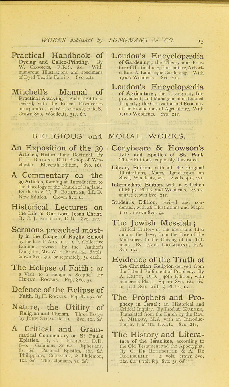 Practical Handbook of Dyeing and Calico-Printing. By W. Crookes, F.R.S. &c. With numerous Illustrations and specimens of Dyed Textile Fabrics. 8vo. 42s. Mitchell's Manual of Practical Assaying. Fourth Edition, revised, with the Recent Discoveries incorporated, by W. Crookes, F.R.S. Crown 8vo. Woodcuts, 3 is. 6d. Loudon's Encyclopaedia of Gardening ; the Theory and Prac- tice of Horticulture, Floriculture, Arbori- culture & Landscape Gardening. With 1,000 Woodcuts. 8vo. 21s. Loudon's Encyclopaedia of Agriculture ; the Laying-out, Im- provement, and Management of Landed Property; the Cultivation and Economy of the Productions of Agriculture. With 1,100 Woodcuts. 8vo. 2ls, RELIGIOUS and An Exposition of the 39 Articles, Historical and Doctrinal. By E. H. Browne, D.D. Bishop of Win- chester. Eleventh Edition. 8vo. 16s. A Commentary on the 39 Articles, forming an Introduction to the Theology of the Church of England. By the Rev. T. P. Boultbee, LL.D. New Edition. Crown 8vo'. 6s. Historical Lectures on the Life of Our Lord Jesus Christ. By C. J. Ellicott, D.D. 8vo. 12s. Sermons preached most- ly in the Chapel of Rugby School by the late T. Arnold, D.D. Collective Edition, revised by the Author's Daughter, Mrs.W. E. Forster. 6 vols, crown 8vo. 30s-. or separately, $s. each. The Eclipse of Faith ; or a Visit to a Religious Sceptic. By Henry Rogers. Fcp. 8vo.5^. Defence of the Eclipse of Faith. By H. Rogers. Fcp. 8vo. 3*. id. Nature, the Utility of Religion and Theism. Three Essays by John Stuart Mill. 8vo. ioj-. 6d. A Critical and Gram- matical Commentary on St. Paul's Epistles. By C. J. Ellicott, D.D. 8vo. Galatians, 8s. 6d. Ephesians, Ss. 6d. Pastoral Epistles, 10s. 6d. Philippians, Colossians, & Philemon, ioj. 6d. Thessalonians, Js. 6d. MORAL WORKS. Conybeare & Howson's Life and Epistles of St. Paul. Three Editions, copiously illustrated. Library Edition, with all the Original Illustrations, Maps, Landscapes on Steel, Woodcuts, &c. 2 vols. 4_to. 42s. Intermediate Edition, with a Selection of Maps, Plates, and Woodcuts. 2 vols, square crown 8vo. 21s. Student's Edition, revised and con- densed, with 46 Illustrations and Maps. 1 vol. crown 8vo. gs. The Jewish Messiah ; Critical History of the Messianic Idea among the Jews, from the Rise of the Maccabees to the Closing of the Tal- mud. By James Drummond, B.A. 8vo. i$s. Evidence of the Truth of the Christian Religion derived from the Literal Fulfilment of Prophecy. By A. Keith, D.D. 40th Edition, with numerous Plates. Square 8vo. 12s. 6d. or post 8vo. with 5 Plates, 6s. The Prophets and Pro- phecy in Israel; an Historical and Critical Inquiry. By Prof. A. Kuenen, Translated from the Dutch by the Rev. A. Milroy, M.A. with an Introduc- tion by J. Muir, D.C.L. 8vo. 21s. The History and Litera- ture of the Israelites, according to the Old Testament anil the Apocrypha. By C. De Rothschild & A. De Rothschild. 2 vols, crown 8vo, 12s. Cd. 1 vol. fcp. 8vo. 3-s-. 6d.