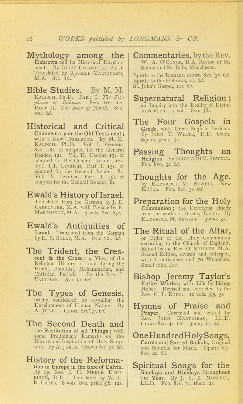 Mythology among the Hebrews and its Historical Develop- ment. By Ignaz Goldziher, Ph.D. Translated by Russell Martineau, M.A. 8vo. 16s.' Bible Studies. By M. M. Kalisch, Ph.D. Part I. The Pro- phecies of Balaam. 8vo. ioj-. 6d. Part II. The Book of Jonah. 8vo. I or. 6d. Historical and Critical Commentary on the Old Testament; with a New Translation. By M. M. Kalisch, Ph.D. Vol. I. Genesis, 8vo. i8j. or adapted for the General Reader, 12s. Vol. II. Exodus, 15J. or adapted for the General Reader, 12s. Vol. III. Leviticus, Part I. i$s. or adapted for the General Reader, 8s. Vol. IV. Leviticus, Part II. i$s. or adapted for the General Reader, 8s. Ewald's History of Israel. Translated from the German by J. E. Carpenter, M.A. with Preface by R. Martineau, M.A. 5 vols. 8vo. 63^. Ewald's Antiquities of Israel. Translated from the German by H. S. Solly, M.A. 8vo. 12s. 6d. The Trident, the Cres- cent & the Cross ; a View of the Religious Histoiy of India during the Hindu, Buddhist, Mohammedan, and Christian Periods. By the Rev. J. Vaughan. 8vo. 9-r. 6d. The Types of Genesis, briefly considered as revealing the Development of Human Nature. By A. Jukes. Crown 8vo.' ys. 6d. The Second Death and the Restitution of all Things; with some Preliminary Remarks on the Nature and Inspiration of Holy Scrip- ture. By A. Jukes. Crown 8vo. 3-r. 6d. History of the Reforma- tion in Europe in the time of Calvin. By the Rev. J. H. Merle D'Au- bigne, D.D. Translated by W. L. R. Cates. 8 vols. 8vo. price £6. 12s. Commentaries, by the Rev. W. A. O'Conor, B.A. Rector of St. Simon and St. Jude, Manchester. Epistle to the Romans, crown 8vo.3J. 6d. Epistle to the Hebrews, 4s. 6d. St. John's Gospel, iar. 6d. Supernatural Religion ; an Inquiry into the Reality of Divine Revelation. 3 vols. 8vo. 38^. The Four Gospels in Greek, with Greek-English Lexicon. By John T. White, D.D. Oxon. Square 32mo. 5-r. Passing Thoughts on Religion. By Elizabeth M. Sewell. Fcp. Svo. 3s. 6d. Thoughts for the Age. by Elizabeth M. Sewell. New Edition. Fcp. Svo. 2s- 6d. Preparation for the Holy Communion ; the Devotions chiefly from the works of Jeremy Taylor. By Elizabeth M. Sewell. 32mo. 3*. The Ritual of the Altar, or Order of the Holy Communion according to the Church of England. Edited by the Rev. O. Shipley, M.A. Second Edition, revised and enlarged, with Frontispiece and 70 Woodcuts. Small folio, 4.2s. Bishop Jeremy Taylor's Entire Works; with Life by Bishop Heber. Revised and corrected by the Rev. C. P. Eden. 10 vols. £5. 5-r. Hymns of Praise and Prayer. Corrected and edited by Rev. John Martineau, LL.D. Crown Svo. 4s. 6d. 32mo. is. 6d. OneHundredHolySongs, Carols and Sacred Ballads, Original and Suitable for Music. Square fcp. Svo. 2s. 6d. Spiritual Songs for the Sundays and Holidays throughout the Year. By J. S. B. Monsell, LL.D. Fcp. 8vo. 5j. i8mo. 2s.