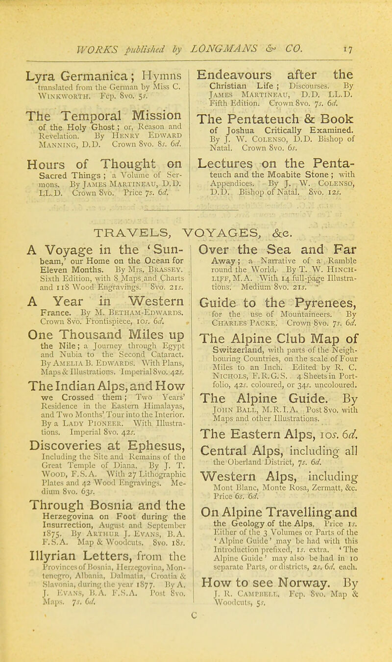 Lyra Germanica; Hymns translated from the German by Miss C. WtNicwoRTH. Fcp. Svo. 5s. The Temporal Mission of the Holy Ghost ; or, Reason and Revelation. By Henry Edward Manning, D.D. Crown Svo. 8s. 6d. Hours of Thought on Sacred Things ; a Volume of Ser- mons. By James Martineau, D.D. LL. D. Crown Svo. Price p. 6d. Endeavours after the Christian Life ; Discourses. By James Martineau, D.D. LL.D. Fifth Edition. Crown Svo. Js. 6d. The Pentateuch & Book of Joshua Critically Examined. By J. W. Colenso, D.D. Bishop of Natal. Crown Svo. 6s. Lectures on the Penta- teuch and the Moabite Stone ; with Appendices. By J. W. Colenso, D.D. Bishop of Natal. Svo. 12s. TRAVELS, VOYAGES, &e. A Voyage in the 4 Sun- beam,' our Home on the Ocean for Eleven Months. By Mrs. Brassey. Sixth Edition, with S Maps and Charts and 118 Wood Engravings. Svo. 2ls. A Year in Western France. By M. Betham-Edwards. Crown 8vo. Frontispiece, ios. 6d. One Thousand Miles up the Nile; a Journey through Egypt and Nubia to the Second Cataract. By Amelia B. Edwards. With Plans, Maps & Illustrations. Imperial Svo. 42J. The Indian Alps, and How we Crossed them; Two Years' Residence in the Eastern Himalayas, and Two Months' Tour into the Interior. By a Lady Pioneer. With Illustra- tions. Imperial 8vo. 42J. Discoveries at Ephesus, Including the Site and Remains of the Great Temple of Diana. By J. T. Wood, F.S.A. With 27 Lithographic Plates and 42 Wood Engravings. Me- dium 8vo. 63J. Through Bosnia and the Herzegovina on Foot during- the Insurrection, August and September 1875. By Arthur J. Evans, B.A. F.S.A. Map & Woodcuts. 8vo. iSs. Illyrian Letters, from the Provinces of Bosnia, Herzegovina, Mon- tenegro, Albania, Dalmalia, Croatia & Slavonia, during the year 1877. By A. J. EVANS, B.A. F.S.A. Tost Svo. Maps. Js. 6d. Over the Sea and Far Away; a Narrative of a Ramble round the World. By T. W. HlNCH- LIFF, M. A. With 14 full-page Illustra- tions. Medium 8vo. 2\s. Guide to the Pyrenees, for the use of Mountaineers. By Charles Packe. Crown Svo. ys. 6d. The Alpine Club Map of Switzerland, with parts of the Neigh- bouring Countries, on the scale of Four Miles to an Inch. Edited by R. C. Nichols, F.R.G.S. . 4 Sheets in Port- folio, 42J. coloured, or 34s-. uncoloured. The Alpine Guide. By John Ball, M.R.I.A. Post8vo. with Maps and other Illustrations. The Eastern Alps, ios. 6d, Central Alps, including all the Oberland District, Js. 6d. Western Alps, including Mont Blanc, Monte Rosa, Zcrmatt, &c. Price 6s. 6d. On Alpine Travelling and the Geology of the Alps. Price ij. Either of the 3 Volumes or Parts of the ' Alpine Guide' may be had with this Introduction prefixed, is. extra. 'The Alpine Guide ' may also be had in 10 separate Parts, or districts, 2s, 6d. each. How to see Norway. By J. R. Caiuhiell. Fcp. Svo. Map & Woodcuts, 5.1-. C