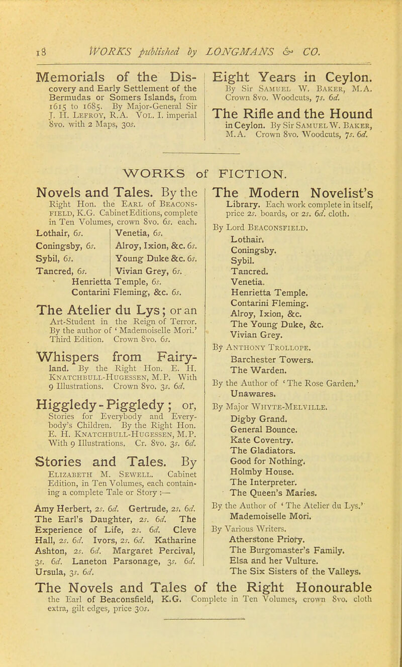 Memorials of the Dis- covery and Early Settlement of the Bermudas or Somers Islands, from 1615 to 16S5. By Major-General Sir J. H. Lefroy, R.A. Vol. I. imperial 8vo. with 2 Maps, 30J. Eight Years in Ceylon. By Sir Samuel W. Baker, M.A. Crown 8vo. Woodcuts, Js. 6d. The Rifle and the Hound in Ceylon. By Sir Sam uel W. Baker, M.A. Crown 8vo. Woodcuts, Js. 6d. WORKS of FICTION. Novels and Tales. By the Right Hon. the Earl of Beacons- field, K.G. Cabinet Editions, complete in Ten Volumes, crown 8vo. 6s. each. Lothair, 6s. Venetia, 6s. Coningsby, 6s. Alroy, Ixion, &c. 6s. Sybil, 6s. Young Duke &c. 6s. Tancred, 6s. Vivian Grey, 6s. Henrietta Temple, 6s. Contarini Fleming, &c. 6s. The Atelier du Lys; or an Art-Student in the Reign of Terror. By the author of ' Mademoiselle Mori.' Third Edition. Crown 8vo. 6s. Whispers from Fairy- land. By the Right Hon. E. H. Knatchbull-Hugessen, M.P. With 9 Illustrations. Crown 8vo. 3-r. 6d. Higgledy-Piggledy; or, Stories for Everybody and Every- body's Children. By the Right Hon. E. H. Knatchbull-Hugessen, M.P. With 9 Illustrations. Cr. 8vo. 3^. 6d. Stories and Tales. By Elizabeth M. Sewell. Cabinet Edition, in Ten Volumes, each contain- ing a complete Tale or Story ;— Amy Herbert, is. 6d. Gertrude, 2s. 6d. The Earl's Daughter, 2s. 6d. The Experience of Life, 2s. 6d. Cleve Hall, 2s. 6d. Ivors, 2s. 6d. Katharine Ashton, 2s. 6d. Margaret Percival, 3j. 6d. Laneton Parsonage, 3-r. 6d. Ursula, 6d. The Modern Novelist's Library. Each work complete in itself, price 2s. boards, or 2s. 6d. cloth. By Lord Beaconsfield. Lothair. Coningsby. Sybil. Tancred. Venetia. Henrietta Temple. Contarini Fleming. Alroy, Ixion, &c. The Young Duke, &c Vivian Grey. By Anthony Trollope. Barchester Towers. The Warden. By the Author of 1 The Rose Garden.' Unawares. By Major Whyte-Melville. Digby Grand. General Bounce. Kate Coventry. The Gladiators. Good for Nothing. Holmby House. The Interpreter. ■ The Queen's Maries. By the Author of ' The Atelier du Lys.'' Mademoiselle Mori. By Various Writers. Atherstone Priory. The Burgomaster's Family. Elsa and her Vulture. The Six Sisters of the Valleys. The Novels and Tales of the Right Honourable the Earl of Beaconsfield, K.G. Complete in Ten Volumes, crown Svo. cloth extra, gilt edges, price 30.T.