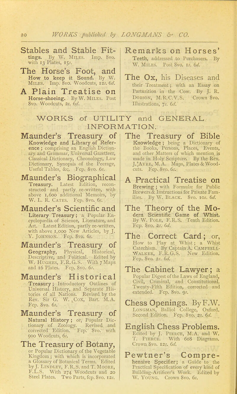 Stables and Stable Fit- tings. By W. Miles. Imp. 8vo. with 13 Plates, 15^. The Horse's Foot, and How to keep it Sound. By W. Miles. Imp. 8vo. Woodcuts, 12s. 6d. A Plain Treatise on Horse-shoeing. By W. Miles. Post 8vo. Woodcuts, 2s. 6d. Remarks on Horses' Teeth, addressed to Purchasers. By W. Miles. Post 8vo. is. 6d. The Ox, his Diseases and their Treatment; with an Essay on Parturition in the Cow. By J. R. Dobson, M.R.C.V.S. Crown 8vo. Illustrations, js. 6d. WORKS of UTILITY and GENERAL INFORMATION. Maunder's Treasury of Knowledge and Library of Refer- ence ; comprising an English Diction- ary and Grammar, Universal Gazetteer, Classical Dictionary, Chronology, Law Dictionary, Synopsis of the Peerage, Useful Tables, &c. Fcp. 8vo. 6s. Maunder's Biographical Treasury. Latest Edition, recon- structed and partly re-written, with above 1,600 additional Memoirs, by W. L. R. Cates. Fcp. Svo. 6s. Maunder's Scientific and Literary Treasury ; a Popular En- cyclopaedia of Science, Literature, and Art. Latest Edition, partly re-written, with above 1,000 New Articles, by J. Y. Johnson. Fcp. 8vo. 6s. Maunder's Treasury of Geography, Physical, Historical, Descriptive, and Political. Edited by W. Hughes, F.R. G. S. With 7 Maps and 16 Plates. Fcp. Svo. 6s. Maunder's Historical Treasury; Introductory Outlines of Universal History, and Separate Tlis- tories of all Nations. Revised by the Rev. Sir G. W. ^Cox, Bart. M.A. Fcp. Svo. 6s. Maunder's Treasury of Natural History; or, Popular Dic- tionary of Zoology. Revised and corrected Edition, Fcp. Svo. with 900 Woodcuts, 6s. The Treasury of Botany, or Popular Dictionary of the Vegetable Kingdom; with which is incorporated a Glossary of Botanical Terms. Edited by J. Lindley, F.R.S. and T. Moore, F.L.S. With 274 Woodcuts and 20 Steel Plates. Two Parts, fcp. 8vo. X2s. The Treasury of Bible Knowledge ; being a Dictionary of the Books, Persons, Places, Events, and other Matters of which mention is made in Holy Scripture. By the Rev. J. °Ayre, M. A. Maps, Plates & Wood- cuts. Fcp. Svo. 6s. A Practical Treatise on Brewing; with Formula; for Public Brewers & Instructions for Private Fam- ilies. By W. Black. 8vo. iar. 6d. The Theory of the Mo- dern Scientific Game of Whist. By W. Pole, F.R.S. Tenth Edition. Fcp. Svo. 2s. 6d. The Correct Card; or, How to Play at Whist; a Whist Catechism. By Captain A. Campbell- Walker, F.R.G.S. New Edition. Fcp. Svo. 2s. 6d. The Cabinet Lawyer; a Popular Digest of the Laws of England, Civil, Criminal, and Constitutional. Twenty-Fifth Edition, corrected and extended. Fcp. Svo. gs. Chess Openings. ByF.W. Longman, Balliol College, Oxford. Second Edition. Fcp. Svo. 2s. 6d. English Chess Problems. Edited by J. Pierce, M.A. and W. T. Pierce. With 608 Diagrams. Crown Svo. 12s. 6d. Pewtner's Compre- hensive Specifier; a Guide to the Practical Specification of every kind of Building-Artificer's Work. Edited by W. Young. Crown Svo. 6s.