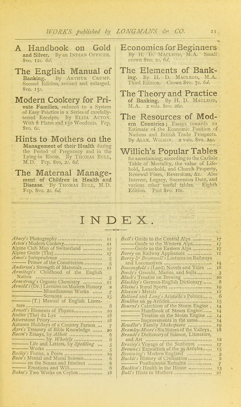 A Handbook on Gold and Silver. By an Indian Officer. Svo. 12s. 6d. The English Manual of Banking-. By Arthur Crump. Second Edition, revised and enlarged. Svo. 15^. Modern Cookery for Pri- vate Families, reduced to a System of Easy Practice in a Series of carefully- tested Receipts. By Eliza Acton. With S Plates and 150 Woodcuts. Fcp. Svo. 6s. Hints to Mothers on the Management of their Health during the Period of Pregnancy and in the Lying-in Room. By Thomas Bull, M.D. Fcp. 8vo, 2s. 6d. The Maternal Manage- ment of Children in Health and Disease. By Thomas Bull, M.D. Fcp. Svo. 2s. 6d. Economics for Beginners By H. I). Macleod, M.A. Small crown 8vo; 2.r. 6d. The Elements of Bank- ing. By II. D. MACLEOD, M.A. Third Edilion. Crown Svo. js. 6d. The Theory and Practice of Banking. By H. D. Macleod, M.A. 2 vols. Svo. 26s. The Resources of Mod- em Countries; Essays towards an Estimate of the Economic Position of Nations and British Trade Prospects. By Alkx. Wilson. 2 vols. Svo. 24s. Willich's Popular Tables for ascertaining, according to the Carlisle Table of Mortality, the value of Life- hold, Leasehold, and Church Property, Renewal Fines, Reversions, &c. Also Interest, Legacy, Succession Duty, and various oilier useful tables. Eighth Edition. Post 8vo. 10s. INDEX. Abney's Photography ir Acton's Modern Cookery 21 Alpine Club Map of Switzerland 17 Alpine Guide (The) 17 Amos's Jurisprudence 5 Primer of the Constitution 5 Anderson's Strength of Materials 11 Armitage's Childhood of the English Nation 3 Armstrong's Organic Chemistry n Arnolds (Dr.) Lectures on Modern History 2 Miscellaneous Works 7 Sermons 15 ■ (T.) Manual of English Litera- ture 6 Arnott's Elements of Physics 10 Atelier (The) du Lys 18 Atherstone Priory 18 Autumn Holidays of a Country Parson ... 7 Ayre's Treasury of Bible Knowledge 20 Bacon's Essays, by Abbott 6 ' by Whatcly 6 Life and Letters, by Spcdding ... 5 Works 5 Bailey's Fcstus, a Poem 19 Bain's Mental and Moral Science 6 on the Senses and Intellect 6 Emotions and Will 6 Baker's Two Works on Ceylon 18 Ball's Guide to the Central Alps 17 Guide to the Western Alps 17 Guide to the Eastern Alps 17 Barry on Railway Appliances n Barry & Braimuell's Lectures on Railways and Locomotives 14 Beaconsficld's (Lord) Novels and Tales ... 18 Bceslys Gracchi, Marius, and Sulla... 3 Black's Treatise on Brewing 20 Blackley's German-English Dictionary 8 Blaine's Rural Sports ..' 19 Bloxam's Metals 1 r Bolland and Lang's Aristotle's Politics 6 Boultbee on 39 Articles '. 15 Bourne's Catechism of the Steam Engine . 14 Handbook of Steam Engine! 14 Treatise on the Steam Engine ... 14 Improvements in the same 14 Bowdlcr's Family Shakespeare 19 Bramley-Moore s Six Sisters of the Valleys . 18 Brandc's Dictionary of Science, Literature, and Art 12 Brasscy's Voyage of the Sunbeam 17 Browne's Exposition of the 39 Articles...... 15 Browning's Modern England 3 Buckle's History of Civilisation 2 Posthumous Remains 7 Buckton's Health in the House 13 v Bull's Hints to Mothers 2r
