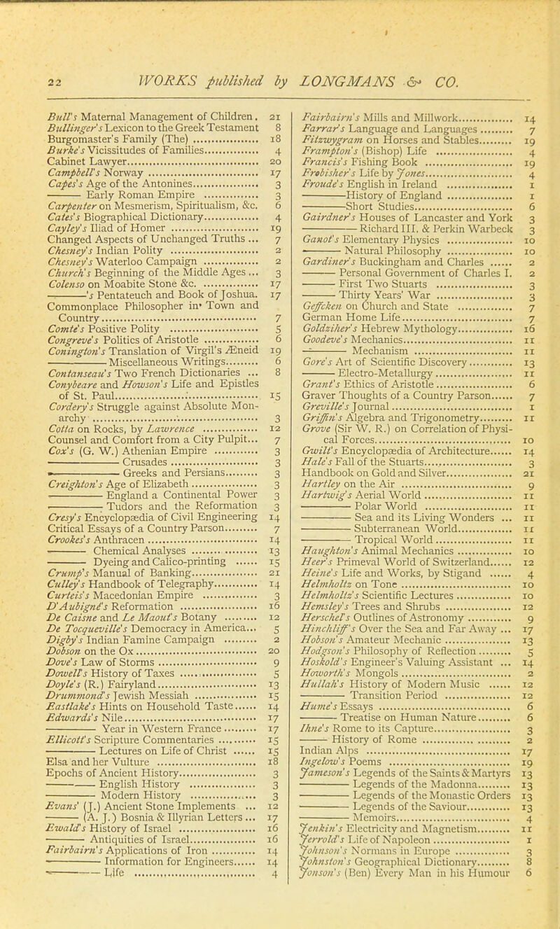 Bull's Maternal Management of Children. 21 Bullinger's Lexicon to the Greek Testament 8 Burgomaster's Family (The) , 18 Burke's Vicissitudes of Families 4 Cabinet Lawyer 20 Campbell's Norway 17 Capes's Age of the Antonines 3 Early Roman Empire 3 Carpenter on Mesmerism, Spiritualism, &c. 6 Cates's Biographical Dictionary 4 Cayley's Iliad of Homer 19 Changed Aspects of Unchanged Truths ... 7 Chesney's Indian Polity 2 Chesuev's Waterloo Campaign 2 Church's Beginning of the Middle Ages ... 3 Colenso on Moabite Stone &c 17 —. 's Pentateuch and Book of Joshua. 17 Commonplace Philosopher in* Town and Country 7 Comte's Positive Polity S Congreve's Politics of Aristotle 6 Coningtotis Translation of Virgil's ^Eneid 19 Miscellaneous Writings 6 Contanseate's Two French Dictionaries ... 8 Conybeare and Howson's Life and Epistles of St. Paul .' 15 Cordery's Struggle against Absolute Mon- archy '. 3 Cotta on Rocks, by Lawrence 12 Counsel and Comfort from a City Pulpit... 7 Cox's (G. W.) Athenian Empire 3 ■ Crusades 3 ■ Greeks and Persians 3 Creighton's Age of Elizabeth 3 ' England a Continental Power 3 1 Tudors and the Reformation 3 Cresy's Encyclopaedia of Civil Engineering 14 Critical Essays of a Country Parson 7 Crookes's Anthracen 14 Chemical Analyses 13 Dyeing and Calico-printing 15 Crump's Manual of Banking 21 Culley's Handbook of Telegraphy 14 Curteis's Macedonian Empire 3 D'Aubignd's Reformation 16 De Caisne and Le Maout's Botany 12 De Tocqueville's Democracy in America... 5 Digby's Indian Famine Campaign 2 Dobson on the Ox 20 Dove's Law of Storms 9 Dowell's History of Taxes , S Doyle's (R.) Fairyland 13 Drummond's Jewish Messiah 15 Eastlake's Hints on Household Taste 14 Edwards's Nile 17 Year in Western France 17 Ellicott's Scripture Commentaries 15 Lectures on Life of Christ 15 Elsa and her Vulture 18 Epochs of Ancient History 3 English History 3 Modern History 3 Evans' (J.) Ancient Stone Implements ... 12 (A. J.) Bosnia & Illyrian Letters ... 17 Ewalds History of Israel 16 Antiquities of Israel 16 Fairbairn's Applications of Iron 14 Information for Engineers 14 - Life 4 Fairbairn's Mills and Millwork 14 Farrar's Language and Languages 7 Filzwygratn on Horses and Stables 19 Framptoiis (Bishop) Life 4 Francis's Fishing Book 19 Frobisher's Life by Jones 4 Froude's English in Ireland 1 History of England 1 Short Studies 6 Gairdner's Houses of Lancaster and York 3 Richard III. & Perkin Warbeck 3 Ganot's Elementary Physics 10 ■ Natural Philosophy 10 Gardiner s Buckingham and Charles 2 Personal Government of Charles I. 2 First Two Stuarts 3 Thirty Years' War 3 Geffcketi on Church and State 7 German Home Life 7 Goldziher s Hebrew Mythology 16 Goodeve's Mechanics n — Mechanism 11 Gore's Art of Scientific Discovery 13 Electro-Metallurgy ir Grant's Ethics of Aristotle 6 Graver Thoughts of a Country Parson 7 Grevillc's Journal 1 Griffin's Algebra and Trigonometry 11 Grove (Sir W. R.) on Correlation of Physi- cal Forces 10 Gwilt's Encyclopaedia of Architecture 14 Hales Fall of the Stuarts...... 3 Handbook on Gold and Silver 21 Hartley on the Air 9 Hartwig's Aerial World 1 r Polar World 11 Sea and its Living Wonders ... 11 Subterranean World ir Tropical World 1 r Haughton's Animal Mechanics 10 Heer's Primeval World of Switzerland 12 Heine's Life and Works, by Stigand 4 Helmholtz on Tone 10 Helmholtz's Scientific Lectures 10 Hemsley s Trees and Shrubs 12 Herschel's Outlines of Astronomy 9 Hinchliff's Over the Sea and Far Away ... 17 Hobsou's Amateur Mechanic 13 Hodgson's Philosophy of Reflection 5 Hoskold's Engineer's Valuing Assistant ... 14 Howorth's Mongols 2 Hullah's History of Modern Music 12 Transition Period 12 Hume's Essays 6 Treatise on Human Nature 6 /line's Rome to its Capture 3 History of Rome 2 Indian Alps 17 Ingelow's Poems 19 Jameson's Legends of the Saints & Martyrs 13 Legends of the Madonna 13 Legends of the Monastic Orders 13 Legends of the Saviour 13 Memoirs 4 Jenkins Electricity and Magnetism ir Jerrold's Life of Napoleon 1 Johnson's Normans in Europe 3 Johnston's Geographical Dictionary 8 Jonson's (Ben) Every Man in his Humour 6
