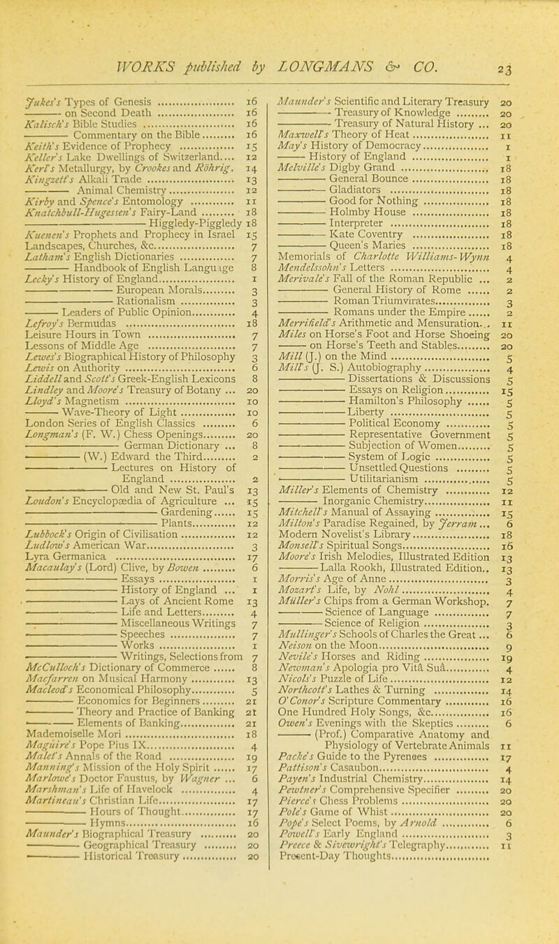 Jukes's Types of Genesis 16 on Second Death 16 Kalisch's Bible Studies 16 Commentary on the Bible 16 Keith's Evidence of Prophecy 15 Keller's Lake Dwellings of Switzerland.... 12 Kerl's Metallurgy, by Crookes and Rb'hrig. 14 Kingzett's Alkali Trade 13 Animal Chemistry 12 Kirby and Spence's Entomology 1 r Knatchbull-Hugessen s Fairy-Land 18 Higgledy-Piggledy 18 Kuenen's Prophets and Prophecy in Israel 15 Landscapes, Churches, &c 7 Latham's English Dictionaries 7 Handbook of English Languige 8 Lecky's History of England 1 European Morals 3 Rationalism 3 Leaders of Public Opinion 4 Lefroy's Bermudas 18 Leisure Hours in Towti 7 Lessons of Middle Age 7 Lewes's Biographical History of Philosophy 3 Lewis on Authority 6 Liddell and Scott's Greek-English Lexicons 8 Lindley and Moore's Treasury of Botany ... 20 Lloyd's Magnetism 10 Wave-Theory of Light 10 London Series of English Classics 6 Longmans (F. W.) Chess Openings 20 German Dictionary ... 8 . (W.) Edward the Third 2 Lectures on History of England 2 ' Old and New St. Paul's 13 Loudon's Encyclopeedia of Agriculture ... 15 • Gardening 15 Plants 12 Lubbock's Origin of Civilisation 12 Ludlow s American War 3 Lyra Germanica 17 Macaulay's (Lord) Give, by Barmen. 6 Essays 1 History of England 1 Lays of Ancient Rome 13 ■ Life and Letters 4 Miscellaneous Writings 7 Speeches 7 ' Works 1 ■ Writings, Selections from 7 McCulloch's Dictionary of Commerce 8 Macfarrcn on Musical Harmony 13 Macleod's Economical Philosophy 5 Economics for Beginners 21 < Theory and Practice of Banking 2t —— Elements of Banking 21 Mademoiselle Mori 18 Mag it ire's Pope Pius IX 4 Malet's Annals of the Road 19 Mannings Mission of the Holy Spirit 17 Marlowe's Doctor Faustus, by Wagner ... 6 Marshntan's Life of Havelock 4 Martineau's Christian Life 17 Hours of Thought 17 ■ Hymns 16 Maunder's Biographical Treasury 20 — Geographical Treasury 20 Historical Treasury 20 Maunder s Scientific and Literary Treasury 20 Treasury of Knowledge 20 Treasury of Natural History ... 20 Maxvucll's Theory of Heat n May's History of Democracy 1 History of England 1 Melville's Digby Grand 18 General Bounce 18 Gladiators 18 Good for Nothing 18 Holmby House 18 Interpreter 18 Kate Coventry 18 Queen's Maries 18 Memorials of Charlotte Williams- Wynn 4 Mendelssohn s Letters 4 Merivale's Fall of the Roman Republic ... 2 General History of Rome 2 Roman Triumvirates 3 Romans under the Empire 2 Merritields Arithmetic and Mensuration... 11 Miles on Horse's Foot and Horse Shoeing 20 on Horse's Teeth and Stables 20 Mill (J.) on the Mind 5 Milts (J. S.) Autobiography 4 Dissertations & Discussions 5 Essays on Religion 15 Hamilton's Philosophy 5 Liberty 5 Political Economy 5 Representative Government 5 Subjection of Women 5 System of Logic 5 Unsettled Questions 5 ■ Utilitarianism 5 Miller's Elements of Chemistry 12 Inorganic Chemistry 11 Mitchells Manual of Assaying 15 Milton s Paradise Regained, by Jerram... 6 Modern Novelist's Library 18 Monsell's Spiritual Songs 16 Moore's Irish Melodies, Illustrated Edition 13 Lalla Rookh, Illustrated Edition.. 13 Morris's Age of Anne 3 Mozart's Life, by Nohl 4 Miillcr's Chips from a German Workshop. 7 Science of Language 7 Science of Religion 3 Mullinger's Schools of Charles the Great... 6 Nelson on the Moon 9 Nevile's Horses and Riding 19 Nauman's Apologia pro Vita Sua 4 Nicols's Puzzle of Life 12 Northcott's Lathes & Turning 14 O'Conor's Scripture Commentary 16 One Hundred Holy Songs, &c 16 Owen's Evenings with the Skeptics 6 ' (Prof.) Comparative Anatomy and Physiology of Vertebrate Animals 11 Packc's Guide to the Pyrenees 17 Pattison's Casaubon 4 Payen's Industrial Chemistry 14 Pcwtner's Comprehensive Specifier 20 Pierce' r Chess Problems 20 Pole's Game of Whist 20 Pope's Select Poems, by A mold 6 Powell's Early England 3 Prcecc & Sivcwright's Telegraphy n Prc«ent-Day Thoughts