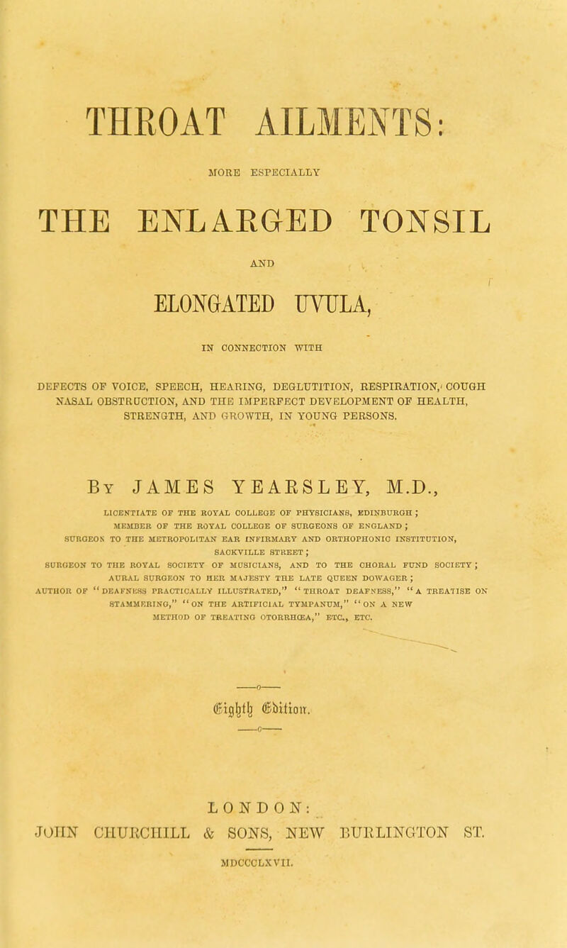 THROAT AILMENTS: MORE ESPECIALLY THE ENLAEGED TONSIL AND f ELONGATED UVULA, IN CONNECTION WITH DEFECTS OP VOICE, SPEECH, HEARING, DEGLUTITION, RESPIRATION,' COUGH NASAL OBSTRUCTION, AND THE IMPERFECT DEVELOPMENT OF HEALTH, STRENGTH, AND GROWTH, IN YOUNG PERSONS. By JAMES YEAESLEY, M.D., LICENTIATE OF THE ROYAL COLLEGE OF PHYSICIANS, EDINBURGH J MEMBER OF THE ROYAL COLLEGE OF SURGEONS OF ENGLAND; SUROEON TO THE METROPOLITAN EAR INFIRMARY AND ORTHOPHONIC INSTITUTION, SAOKVILLE STREET; SURGEON TO THE ROYAL SOCIETY OF MUSICIANS, AND TO THE CHORAL FUND SOCIETY J AURAL SURGEON TO HER MAJESTY THE LATE QUEEN DOWAGER ; AUTHOR OF DEAFNESS PRACTICALLY ILLUSTRATED, THROAT DEAFNESS,  A TREATISE ON STAMMERING, ON THE ARTIFICIAL TYMPANUM, ON A NEW METHOD OF TREATING OTORRHEA, ETC., ETC. LONDON: JOHN C1IUKCIIILL & SONS, NEW BUELINGTON ST. MDCCCLXVII.