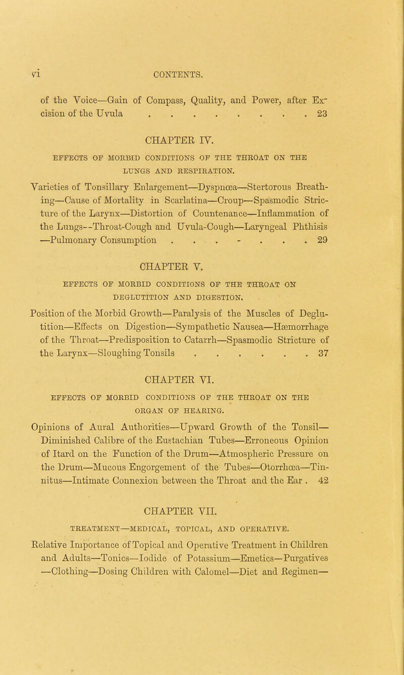 of the Voice—Gain of Compass, Quality, and Power, after Ex cision of the Uvula 23 CHAPTER IV. EFFECTS OF MORBID CONDITIONS OF THE THROAT ON THE LUNGS AND RESPIRATION. Varieties of Tonsillary Enlargement—Dyspnoea—Stertorous Breath- ing—Cause of Mortality in Scarlatina—Croup—Spasmodic Stric- ture of the Larynx—Distortion of Countenance—Inflammation of the Lungs—Throat-Cough and Uvula-Cough—Laryngeal Phthisis —Pulmonary Consumption . . . - . . .29 CHAPTER V. EFFECTS OF MORBID CONDITIONS OF THE THROAT ON DEGLUTITION AND DIGESTION. Position of the Morbid Growth—Paralysis of the Muscles of Deglu- tition—Effects on Digestion—Sympathetic Nausea—Haemorrhage of the Throat—Predisposition to Catarrh—Spasmodic Stricture of the Larynx—Sloughing Tonsils 37 CHAPTER VI. EFFECTS OF MORBID CONDITIONS OF THE THROAT ON THE ORGAN OF HEARING. Opinions of Aural Authorities—Upward Growth of the Tonsil— Diminished Calibre of the Eustachian Tubes—Erroneous Opinion of Itard on the Function of the Drum—Atmospheric Pressure on the Drum—Mucous Engorgement of the Tubes—Otorrhoea—Tin- nitus—Intimate Connexion between the Throat and the Ear . 42 CHAPTER VII. TREATMENT—MEDICAL, TOPICAL, AND OPERATIVE. Relative Importance of Topical and Operative Treatment in Children and Adults—Tonics—Iodide of Potassium—Emetics—Purgatives —Clothing—Dosing Children with Calomel—Diet and Regimen—