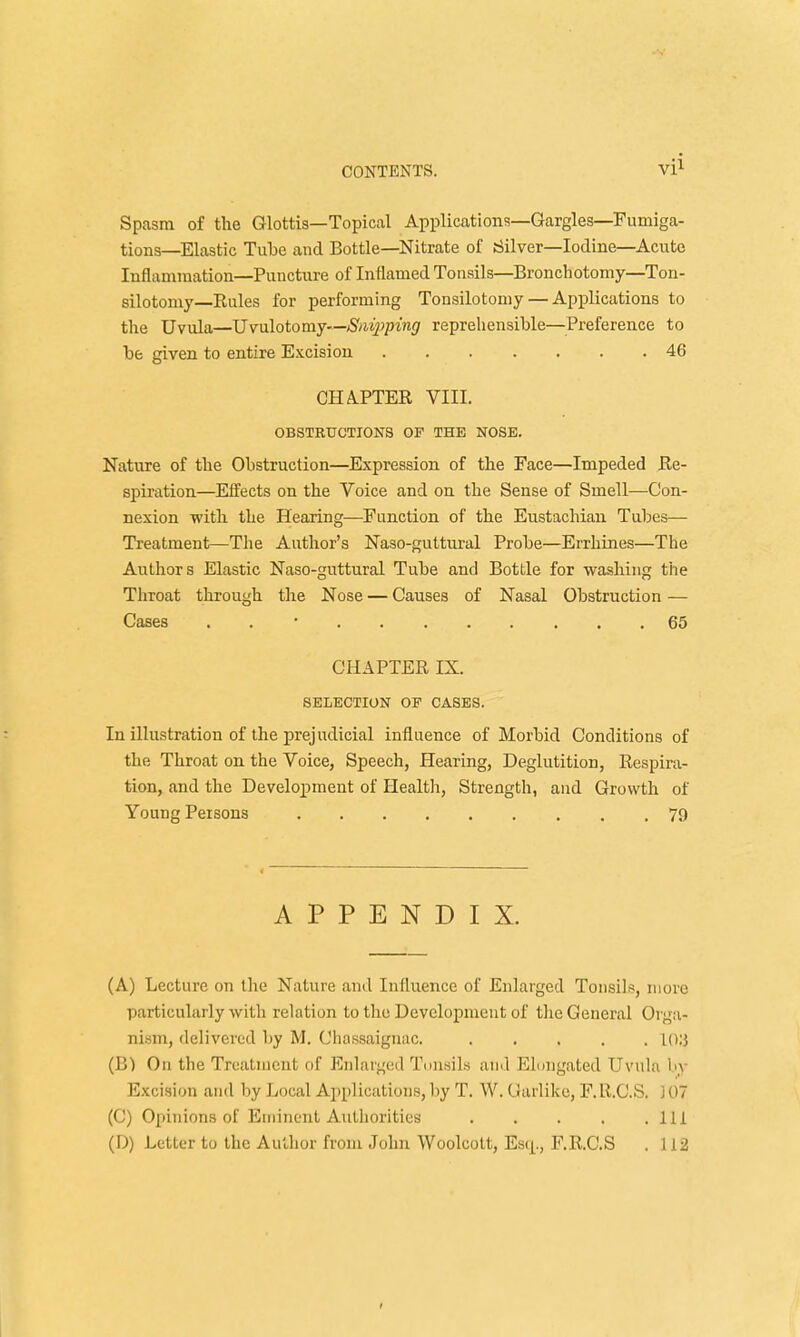 Spasm of the Glottis—Topical Applications—Gargles—Fumiga- tions—Elastic Tube aud Bottle—Nitrate of Silver—Iodine—Acute Inflammation—Puncture of Inflamed Tonsils—Bronchotomy—Ton- silotomy—Rules for performing Tonsilotomy — Applications to the Uvula—Uvulotomy—Snipping reprehensible—Preference to be given to entire Excision ....... 46 CHAPTER VIII. OBSTRUCTIONS OP THE NOSE. Nature of the Obstruction—Expression of the Face—Impeded Re- spiration—Elfects on the Voice and on the Sense of Smell—Con- nexion with the Hearing—Function of the Eustachian Tubes— Treatment—The Author's Naso-guttural Probe—Errhines—The Authors Elastic Naso-guttural Tube and Bottle for washing the Throat through the Nose — Causes of Nasal Obstruction — Cases . 65 CHAPTER IX. SELECTION OF CASES. In illustration of the prejudicial influence of Morbid Conditions of the Throat on the Voice, Speech, Hearing, Deglutition, Respira- tion, and the Development of Health, Strength, and Growth of Young Persons 79 APPENDIX. (A) Lecture on the Nature and Influence of Enlarged Tonsils, more particularly with relation to the Development of the General Orga- nism, delivered by M. Chassaignac. 10U (B) On the Treatment of Enlarged Tonsils and Elongated Uvula by Excision and by Local Applications, by T. W. Garlike, F. R.C.S. j 07 (C) Opinions of Eminent Authorities Ill (D) Letter to the Author from John Woolcott, Escp, F.R.C.S . 112