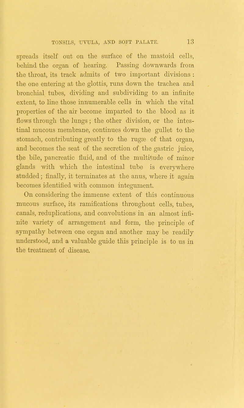 spreads itself out on the surface of the mastoid cells, behind the organ of hearing. Passing downwards from the throat, its track admits of two important divisions : the one entering at the glottis, runs down the trachea and bronchial tubes, dividing and subdividing to an infinite extent, to line those innumerable cells in which the vital properties of the air become imparted to the blood as it flows through the lungs ; the other division, or the intes- tinal mucous membrane, continues down the gullet to the stomach, contributing greatly to the rug£e of that organ, and becomes the seat of the secretion of the gastric juice, the bile, pancreatic fluid, and of the multitude of minor glands with which the intestinal tube is everywhere studded; finally, it terminates at the anus, where it again becomes identified with common integument. On considering the immense extent of this continuous mucous surface, its ramifications throughout cells, tubes, canals, reduplications, and convolutions in an almost infi- nite variety of arrangement and form, the principle of sympathy between one organ and another may be readily understood, and a valuable guide this principle is to us in the treatment of disease.