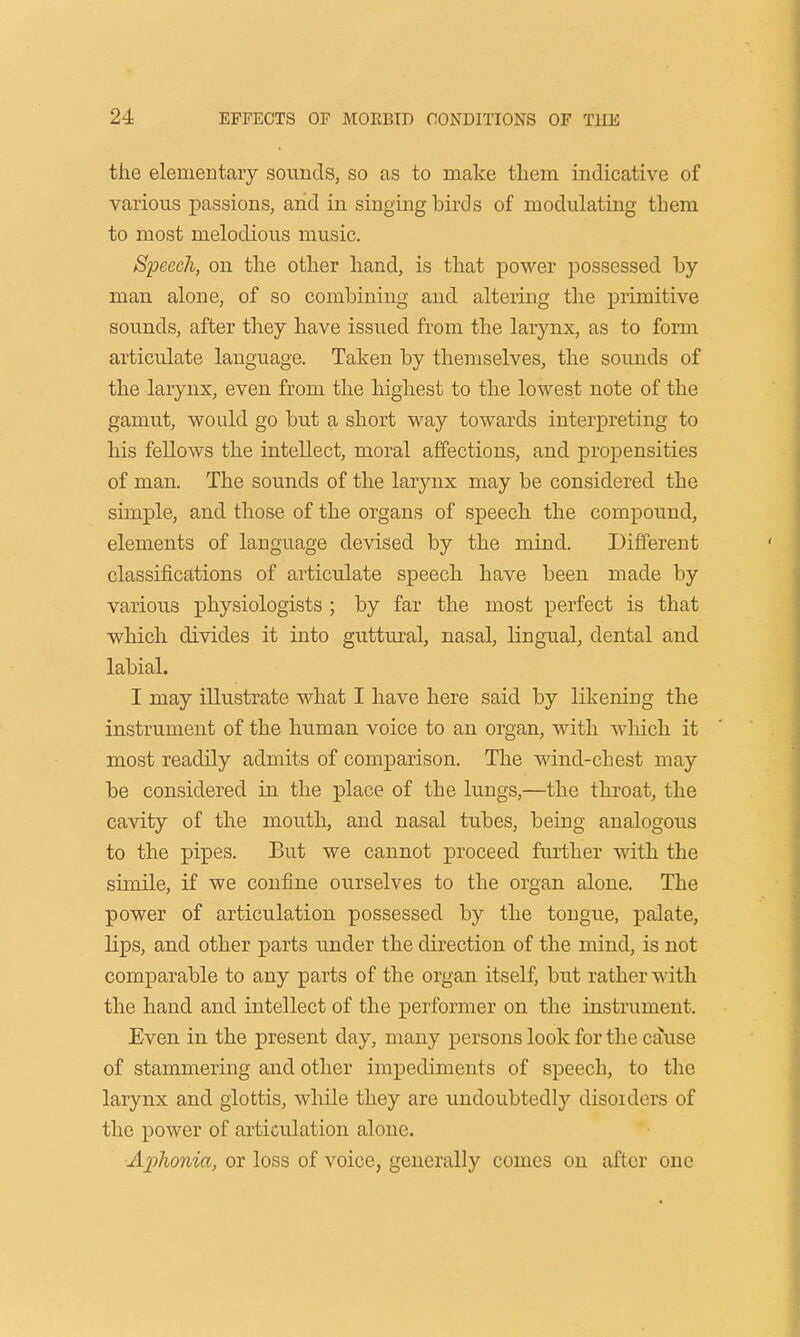 the elementary sounds, so as to make them indicative of various passions, and in singing birds of modulating them to most melodious music. Speech, on the other hand, is that power possessed by man alone, of so combining and altering the primitive sounds, after they have issued from the larynx, as to form articulate language. Taken by themselves, the sounds of the larynx, even from the highest to the lowest note of the gamut, would go but a short way towards interpreting to his fellows the intellect, moral affections, and propensities of man. The sounds of the larynx may be considered the simple, and those of the organs of speech the compound, elements of language devised by the mind. Different classifications of articulate speech have been made by various physiologists ; by far the most perfect is that which divides it into guttural, nasal, lingual, dental and labial. I may illustrate what I have here said by likening the instrument of the human voice to an organ, with which it most readily admits of comparison. The wind-chest may be considered in the place of the lungs,—the throat, the cavity of the mouth, and nasal tubes, being analogous to the pipes. But we cannot proceed further with the simile, if we confine ourselves to the organ alone. The power of articulation possessed by the tongue, palate, hps, and other parts under the direction of the mind, is not comparable to any parts of the organ itself, but rather with the hand and intellect of the performer on the instrument. Even in the present day, many persons look for the cause of stammering and other impediments of speech, to the larynx and glottis, while they are undoubtedly disorders of the power of articulation alone. Aplwnia, or loss of voice, generally comes on after one