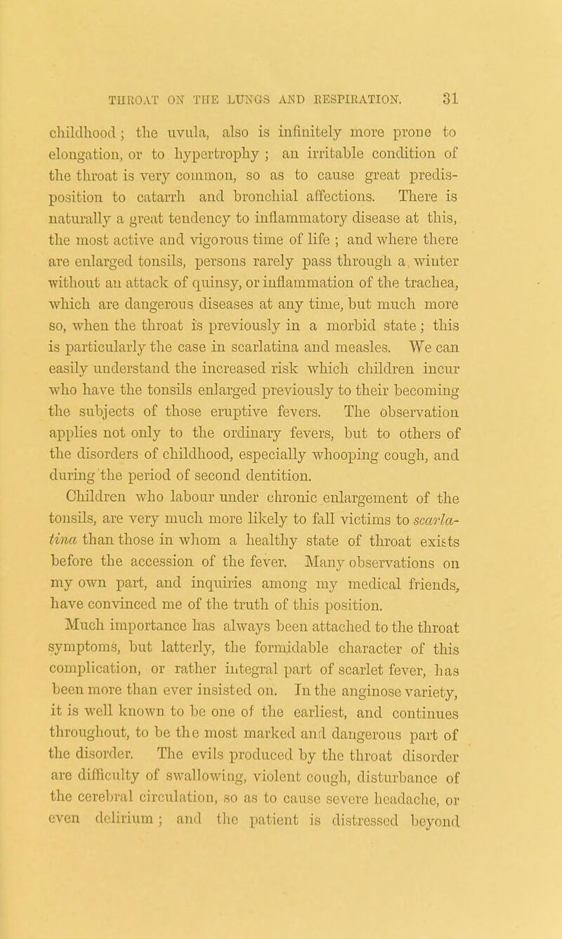 cluldhooil; the uvula, also is infinitely more prone to elongation, or to hypertrophy ; an irritable condition of the throat is very common, so as to cause great predis- position to catarrh and bronchial affections. There is naturally a great tendency to inflammatory disease at this, the most active and vigorous time of life ; and where there are enlarged tonsils, persons rarely pass through a, winter without an attack of quinsy, or inflammation of the trachea, which are dangerous diseases at any time, but much more so, when the throat is previously in a morbid state; this is particularly the case in scarlatina and measles. We can easily understand the increased risk which children incur who have the tonsils enlarged previously to their becoming the subjects of those eruptive fevers. The observation applies not only to the ordinary fevers, but to others of the disorders of childhood, especially whooping cough, and during the period of second dentition. Children who labour under chronic enlargement of the tonsils, are very much more likely to fall victims to scarla- tina than those in whom a healthy state of throat exists before the accession of the fever. Many observations on my own part, and inquiries among my medical friends, have convinced me of the truth of this position. Much importance has always been attached to the throat symptoms, but latterly, the formidable character of this complication, or rather integral part of scarlet fever, has been more than ever insisted on. In the anginose variety, it is well known to be one of the earliest, and continues throughout, to be the most marked and dangerous part of the disorder. The evils produced by the throat disorder are difficulty of swallowing, violent cough, disturbance of the cerebral circulation, so as to cause severe headache, or even delirium; and the patient is distressed beyond