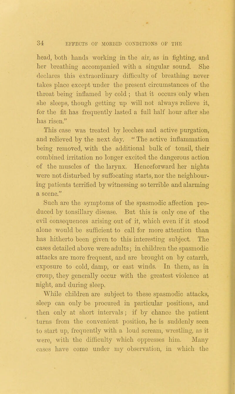 head, both hands working in the air, as in fighting, and her breathing accompanied with a singular sound. She declares this extraordinary difficulty of breathing never takes place except under the present circumstances of the throat being inflamed by cold ; that it occurs only when she sleeps, though getting up will not always relieve it, for the fit has frequently lasted a full half hour after she has risen. This case was treated by leeches and active purgation, and relieved by the next day.  The active inflammation being removed, with the additional bulk of tonsil, their combined irritation no longer excited the dangerous action of the muscles of the larynx. Henceforward her nights were not disturbed by suffocating starts, nor the neighbour- ing patients terrified by witnessing so terrible and alarming a scene. Such are the symptoms of the spasmodic affection pro- duced by tonsillary disease. But this is only one of the evil consequences arising out of it, which even if it stood alone would be sufficient to call for more attention than has hitherto been given to this interesting subject. The cases detailed above were adults; in children the spasmodic attacks are more frequent, and are brought on by catarrh, exposure to cold, damp, or east winds. In them, as in croup, they generally occur with the greatest violence at night, and during sleep. While children are subject to these spasmodic attacks, sleep can only be procured in particular positions, and then only at short intervals; if by chance the patient turns from the convenient position, he is suddenly seen to start up, frequently with a loud scream, wrestling, as it were, with the difficulty which oppresses him. Many cases have come under my observation, in which the
