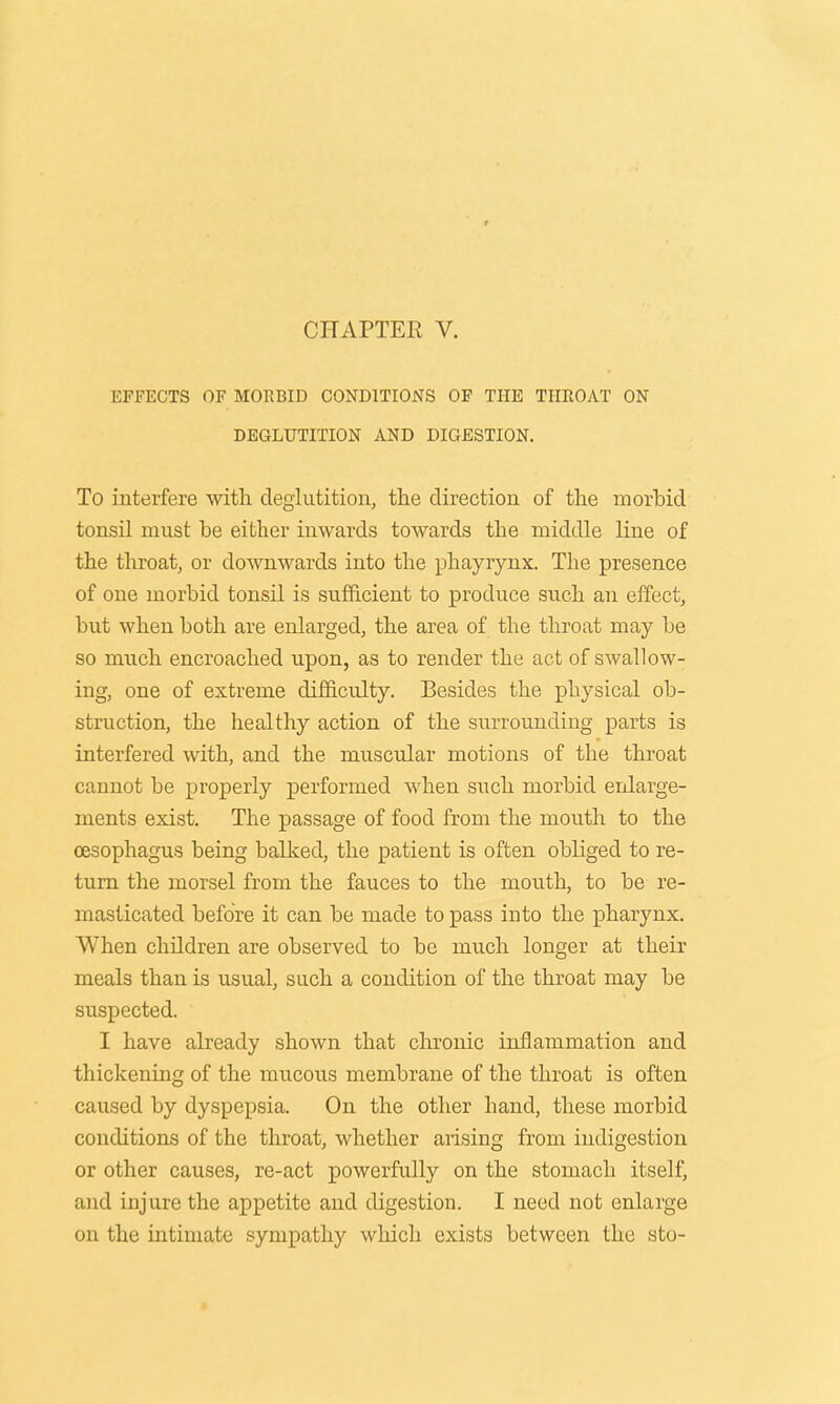 EFFECTS OF MORBID CONDITIONS OF THE THROAT ON DEGLUTITION AND DIGESTION. To interfere with deglutition, the direction of the morbid tonsil must be either inwards towards the middle bine of the throat, or downwards into the phayrynx. The presence of one morbid tonsil is sufficient to produce such an effect, but when both are enlarged, the area of the throat may be so much encroached upon, as to render the act of swallow- ing, one of extreme difficulty. Besides the physical ob- struction, the healthy action of the surrounding parts is interfered with, and the muscular motions of the throat cannot be properly performed when such morbid enlarge- ments exist. The passage of food from the mouth to the oesophagus being balked, the patient is often obliged to re- turn the morsel from the fauces to the mouth, to be re- masticated before it can be made to pass into the pharynx. When children are observed to be much longer at their meals than is usual, such a condition of the throat may be suspected. I have already shown that chronic inflammation and thickening of the mucous membrane of the throat is often caused by dyspepsia. On the other hand, these morbid conditions of the throat, whether arising from indigestion or other causes, re-act powerfully on the stomach itself, and injure the appetite and digestion. I need not enlarge on the intimate sympathy which exists between the sto-