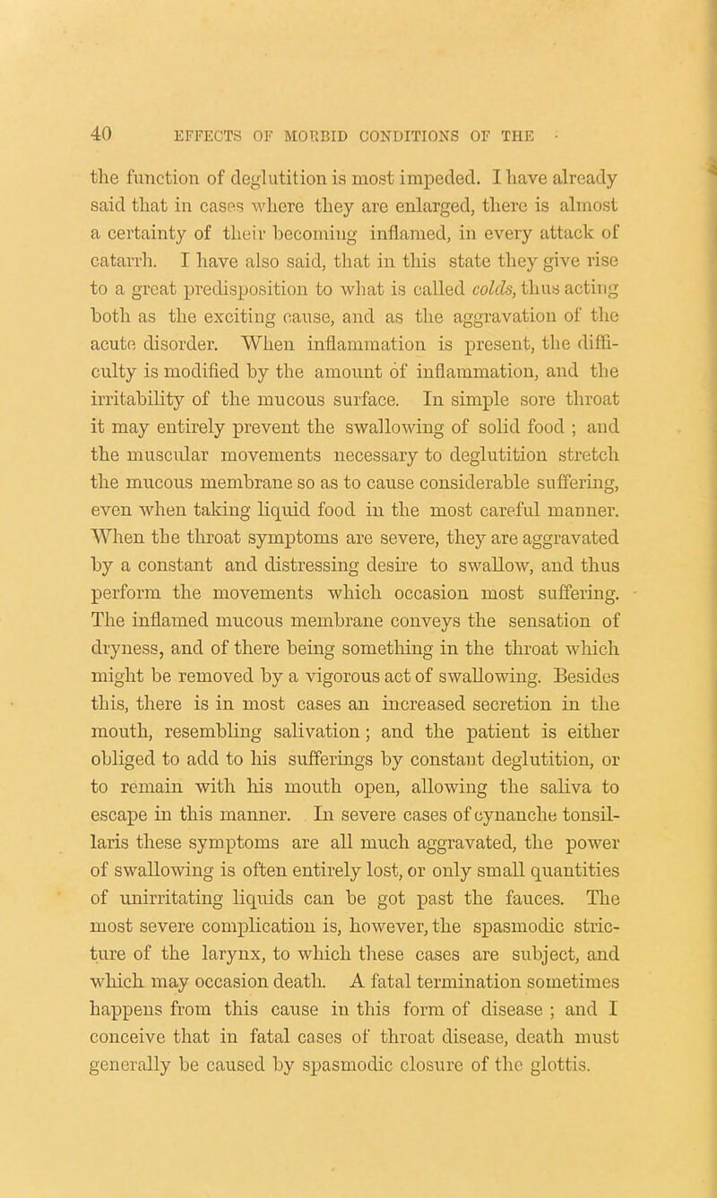 the function of deglutition is most impeded. I have already said that in cases where they are enlarged, there is almost a certainty of their becoming inflamed, in every attack of catarrh. I have also said, that in this state they give rise to a great predisposition to what is called colds, thus acting both as the exciting cause, and as the aggravation of the acute disorder. When inflammation is present, the diffi- culty is modified by the amount of inflammation, and the irritability of the mucous surface. In simple sore throat it may entirely prevent the swallowing of solid food ; and the muscular movements necessary to deglutition stretch the mucous membrane so as to cause considerable suffering, even when taking liquid food in the most careful manner. When the throat symptoms are severe, they are aggravated by a constant and distressing desire to swallow, and thus perform the movements which occasion most suffering. The inflamed mucous membrane conveys the sensation of dryness, and of there being something in the throat which might be removed by a vigorous act of swallowing. Besides this, there is in most cases an increased secretion in the mouth, resembling salivation; and the patient is either obliged to add to his sufferings by constant deglutition, or to remain with his mouth open, allowing the saliva to escape in this manner. In severe cases of cynanche tonsil- laris these symptoms are all much aggravated, the power of swallowing is often entirely lost, or only small quantities of unirritating liquids can be got past the fauces. The most severe complication is, however, the spasmodic stric- ture of the larynx, to which these cases are subject, and which may occasion death. A fatal termination sometimes happens from this cause in this form of disease ; and I conceive that in fatal cases of throat disease, death must generally be caused by spasmodic closure of the glottis.