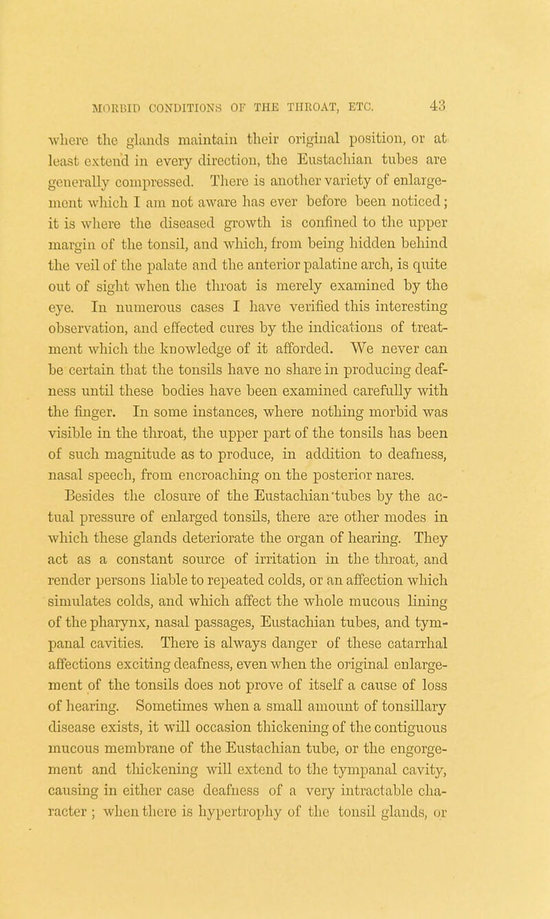 where the glands maintain their original position, or at least extend in every direction, the Eustachian tubes are generally compressed. There is another variety of enlarge- ment which I am not aware has ever before been noticed; it is where the diseased growth is confined to the upper margin of the tonsil, and which, from being hidden behind the veil of the palate and the anterior palatine arch, is quite out of sight when the throat is merely examined by the eye. In numerous cases I have verified this interesting observation, and effected cures by the indications of treat- ment which the knowledge of it afforded. We never can be certain that the tonsils have no share in producing deaf- ness until these bodies have been examined carefully with the finger. In some instances, where nothing morbid was visible in the throat, the upper part of the tonsils has been of such magnitude as to produce, in addition to deafness, nasal speech, from encroaching on the posterior nares. Besides the closure of the Eustachian'tubes by the ac- tual pressure of enlarged tonsils, there are other modes in which these glands deteriorate the organ of hearing. They act as a constant source of irritation in the throat, and render persons liable to repeated colds, or an affection which simulates colds, and which affect the whole mucous lining of the pharynx, nasal passages, Eustachian tubes, and tym- panal cavities. There is always danger of these catarrhal affections exciting deafness, even when the original enlarge- ment of the tonsils does not prove of itself a cause of loss of hearing. Sometimes when a small amount of tonsillary disease exists, it will occasion thickening of the contiguous mucous membrane of the Eustachian tube, or the engorge- ment and tliickening will extend to the tympanal cavity, causing in either case deafness of a very intractable cha- racter ; when there is hypertrophy of the tonsil glands, or