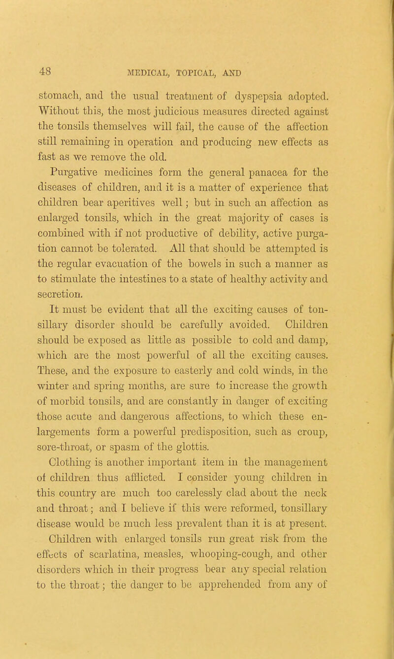 stomach, and the usual treatment of dyspepsia adopted. Without this, the most judicious measures directed agaiust the tonsils themselves will fail, the cause of the affection still remaining in operation and producing new effects as fast as we remove the old. Purgative medicines form the general panacea for the diseases of children, and it is a matter of experience that children bear aperitives well; but in such an affection as enlarged tonsils, which in the great majority of cases is combined with if not productive of debility, active purga- tion cannot be tolerated. All that should be attempted is the regular evacuation of the bowels in such a manner as to stimulate the intestines to a state of healthy activity and secretion. It must be evident that all the exciting causes of ton- sillary disorder should be carefully avoided. Children should be exposed as little as possible to cold and damp, which are the most powerful of all the exciting causes. These, and the exposure to easterly and cold winds, in the winter and spring months, are sure to increase the growth of morbid tonsils, and are constantly in danger of exciting those acute and dangerous affections, to which these en- largements form a powerful predisposition, such as croup, sore-throat, or spasm of the glottis. Clothing is another important item in the management ot children thus afflicted. I consider young children in this country are much too carelessly clad about the neck and throat; and I believe if this were reformed, tonsillary disease would be much less prevalent than it is at present. Children with enlarged tonsds run great risk from the effects of scarlatina, measles, whooping-cough, and other disorders which in their progress bear any special relation to the throat; the danger to be apprehended from any of