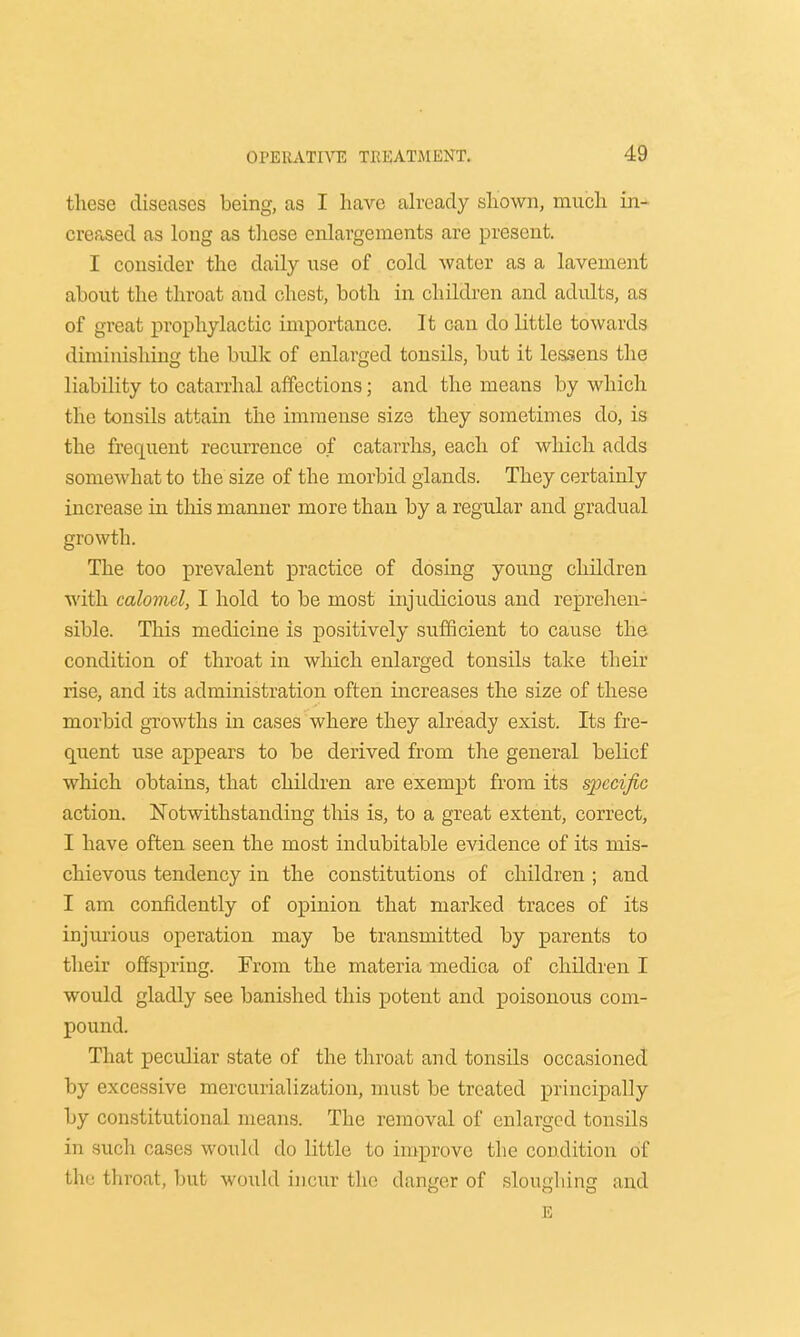 these diseases being, as I have already shown, much in- creased as long as these enlargements are present. I consider the daily use of cold water as a lavement about the throat and chest, both in children and adults, as of great prophylactic importance. It can do little towards diminishing the bvdk of enlarged tonsils, but it lessens the liability to catarrhal affections; and the means by which the tonsils attain the immense size they sometimes do, is the frequent recurrence of catarrhs, each of which adds somewhat to the size of the morbid glands. They certainly increase in this manner more than by a regular and gradual growth. The too prevalent practice of dosing young children with calomel, I hold to be most injudicious and reprehen- sible. This medicine is positively sufficient to cause the condition of throat in which enlarged tonsils take their rise, and its administration often increases the size of these morbid growths in cases where they already exist. Its fre- quent use appears to be derived from the general belief which obtains, that children are exempt from its specific action. Notwithstanding this is, to a great extent, correct, I have often seen the most indubitable evidence of its mis- chievous tendency in the constitutions of children ; and I am confidently of opinion that marked traces of its injurious operation may be transmitted by parents to their offspring. From the materia medica of children I would gladly see banished this potent and poisonous com- pound. That peculiar state of the throat and tonsils occasioned by excessive mercurialization, must be treated principally by constitutional means. The removal of enlarged tonsils in such cases would do little to improve the condition of the throat, but would incur tin; danger of sloughing and E
