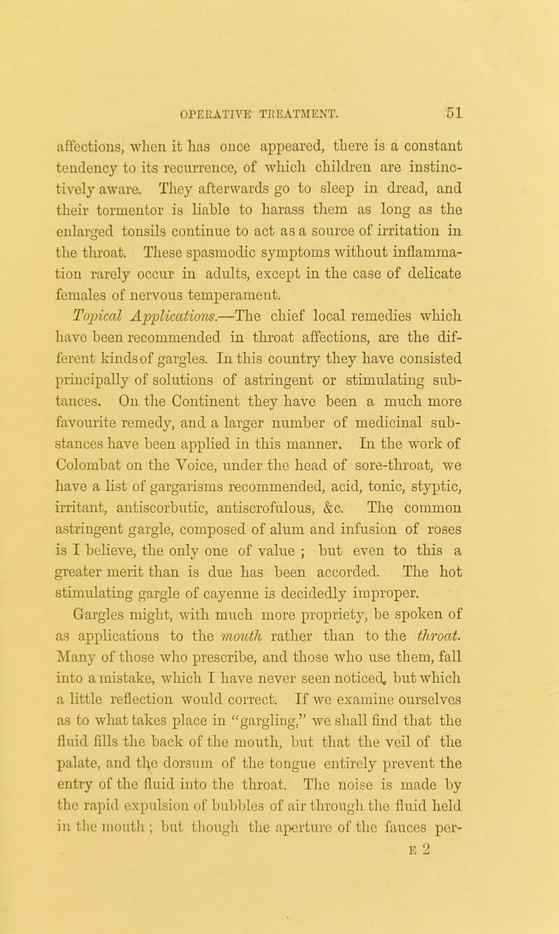 affecticnsj when it has ouce appeared, there is a constant tendency to its recurrence, of which children are instinc- tively aware. They afterwards go to sleep in dread, and their tormentor is liable to harass them as long as the enlarged tonsils continue to act as a source of irritation in the throat. These spasmodic symptoms without inflamma- tion rarely occur in adults, except in the case of delicate females of nervous temperament. Topical Applications.—The chief local remedies which have been recommended in throat affections, are the dif- ferent kinds of gargles. In this country they have consisted principally of solutions of astringent or stimulating sub- tances. On the Continent they have been a much more favourite remedy, and a larger number of medicinal sub- stances have been applied in this manner. In the work of Colombat on the Voice, under the head of sore-throat, we have a list of gargarisms recommended, acid, tonic, styptic, irritant, antiscorbutic, antiscrofulous, &c. The common astringent gargle, composed of alum and infusion of roses is I believe, the only one of value ; but even to this a greater merit than is due has been accorded. The hot stimulating gargle of cayenne is decidedly improper. Gargles might, with much more propriety, be spoken of as applications to the mouth rather than to the throat. Many of those who prescribe, and those who use them, fall into a mistake, which I have never seen noticed, but which a little reflection would correct. If we examine ourselves as to what takes place in gargling, we shall find that the fluid fills the back of the mouth, but that the veil of the palate, and the dorsum of the tongue entirely prevent the entry of the fluid into the throat. The noise is made by the rapid expulsion of bubbles of air through the fluid held in the mouth ; but though the aperture of the fauces per- il 2
