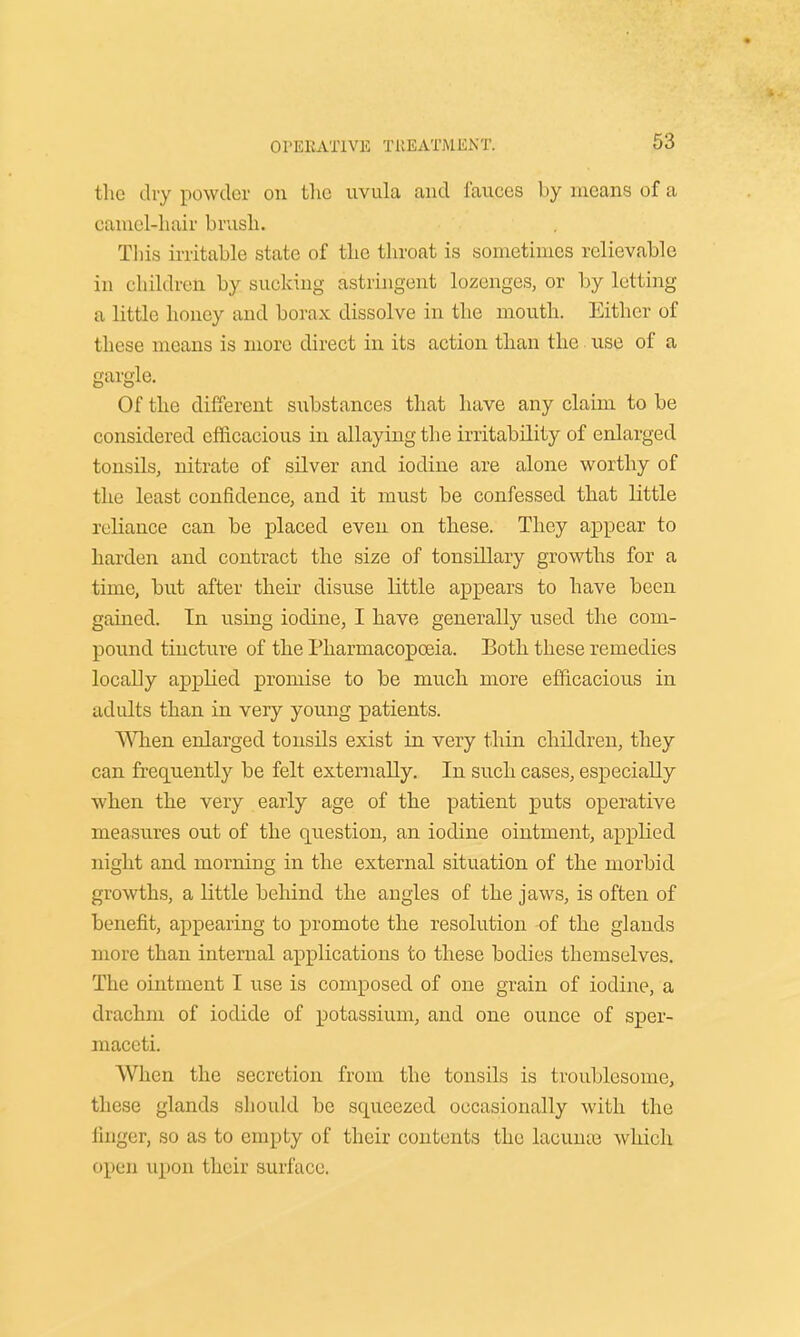 the dry powder on the uvula and fauces by means of a camel-hair brush. This irritable state of the throat is sometimes relievable in children by sucking astringent lozenges, or by letting a little honey and borax dissolve in the mouth. Either of these means is more direct in its action than the use of a gargle. Of the different substances that have any claim to be considered efficacious in allaying the irritability of enlarged tonsils, nitrate of silver and iodine are alone worthy of the least confidence, and it must be confessed that little reliance can be placed even on these. They appear to harden and contract the size of tonsillary growths for a time, but after their disuse little appears to have been gained. In using iodine, I have generally used the com- pound tincture of the Pharmacopoeia. Both these remedies locally applied promise to be much more efficacious in adults than in very young patients. When enlarged tonsils exist in very thin children, they can frequently be felt externally. In such cases, especially when the very early age of the patient puts operative measures out of the question, an iodine ointment, applied night and morning in the external situation of the morbid growths, a little behind the angles of the jaws, is often of benefit, appearing to promote the resolution of the glands more than internal applications to these bodies themselves. The ointment I use is composed of one grain of iodine, a drachm of iodide of potassium, and one ounce of sper- maceti. AVlien the secretion from the tonsils is troublesome, these glands should be squeezed occasionally with the linger, so as to empty of their contents the laoume which open upon their surface.