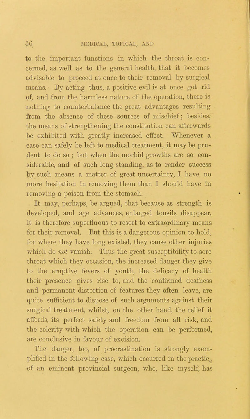 to the important functions in which the throat is con- cerned, as well as to the general health, that it becomes advisable to proceed at once to their removal by surgical means. By acting thus, a positive evil is at once got rid of, and from the harmless nature of the operation, there is nothing to counterbalance the great advantages resulting from the absence of these sources of mischief; besides, the means of strengthening the constitution can afterwards be exhibited with greatly increased effect. Whenever a case can safely be left to medical treatment, it may be pru- dent to do so ; but when the morbid growths are so con- siderable, and of such long standing, as to render success by such means a matter of great uncertainty, I have no more hesitation in removing them than I should have in removing a poison from the stomach. It may, perhaps, be argued, that because as strength is developed, and age advances, enlarged tonsils disappear, it is therefore superfluous to resort to extraordinary means for their removal. But this is a dangerous opinion to hold, for where they have long existed, they cause other injuries which do not vanish. Thus the great susceptibility to sore throat which they occasion, the increased danger they give to the eruptive fevers of youth, the delicacy of health their presence gives rise to, and the confirmed deafness and permanent distortion of features they often leave, are quite sufficient to dispose of such arguments against their surgical treatment, whilst, on the other hand, the relief it affords, its perfect safety and freedom from all risk, and the celerity with which the operation can be performed, are conclusive in favour of excision. The danger, too, of procrastination is strongly exem- plified in the following case, which occurred in the practice of an eminent provincial surgeon, who, like myself, has