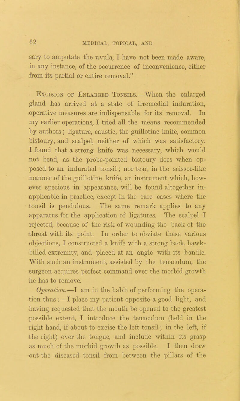 sary to amputate the uvula, I have not been made aware, in any instance, of the occurrence of inconvenience, either from its partial or entire removal. Excision of Enlarged Tonsils.—When the enlarged gland has arrived at a state of irremedial induration, operative measures are indispensable for its removal. In my earlier operations, I tried all the means recommended by authors ; ligature, caustic, the guillotine knife, common bistoury, and scalpel, neither of which was satisfactory. I found that a strong knife was necessary, which would not bend, as the probe-pointed bistoury does when op- posed to an indurated tonsil; nor tear, in the scissor-like manner of the guillotine knife, an instrument which, how- ever specious in appearance, will be found altogether in- applicable in practice, except in the rare cases where the tonsil is pendulous. The same remark applies to any apparatus for the application of ligatures. The scalpel I rejected, because of the risk of wounding the back of the throat with its point. In order to obviate these various objections, I constructed a knife with a strong back, hawk- billed extremity, and placed at an angle with its handle. With such an instrument, assisted by the tenaculum, the surgeon acquires perfect command over the morbid growth he has to remove. Operation.—I am in the habit of performing the opera- tion thus :—I place my patient opposite a good light, and having requested that the mouth be opened to the greatest possible extent, I introduce the tenaculum (held in the right hand, if about to excise the left tonsil; in the left, if the right) over the tongue, and include within its grasp as much of the morbid growth as possible. I then draw out the diseased tonsil from between the pillars of the