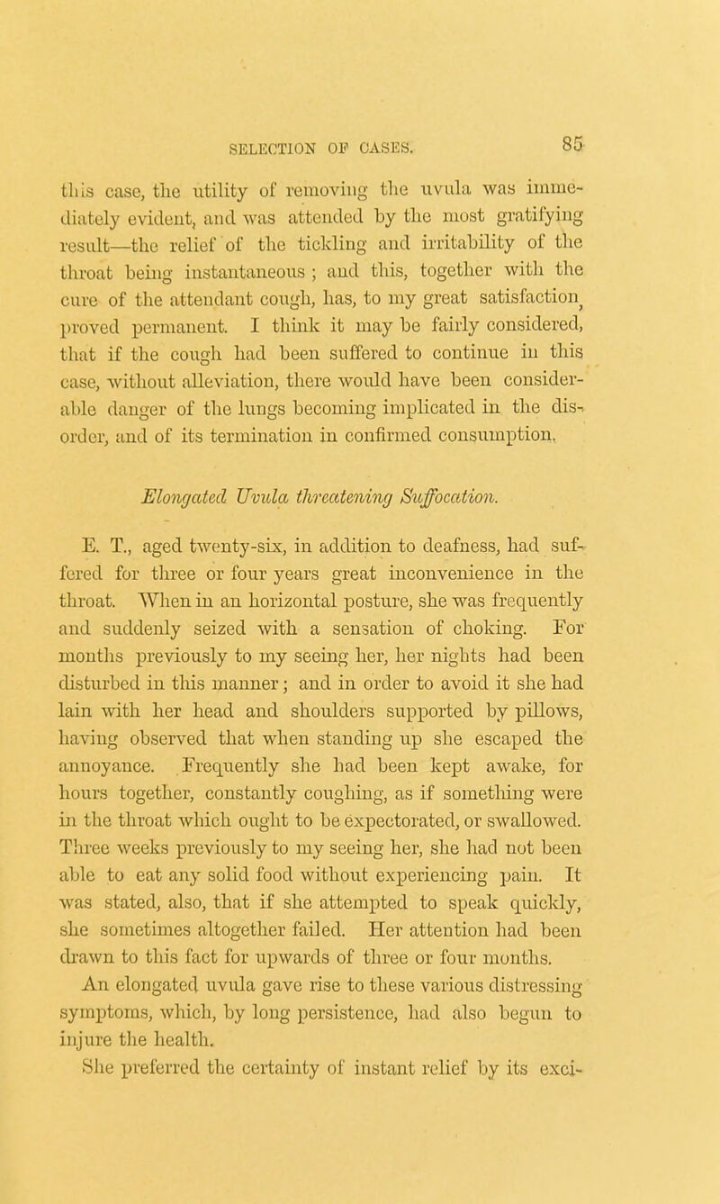 this case, the utility of removing the uvula was imme- diately evident, and was attended by the most gratifying result—the relief of the tickling and irritability of the throat being instantaneous ; and this, together with the cure of the attendant cough, has, to my great satisfaction proved permanent. I think it may be fairly considered, that if the cough had been suffered to continue in this case, without alleviation, there would have been consider- able danger of the lungs becoming implicated in the dis-. order, and of its termination in confirmed consumption, Elongated Uvula threatening Suffocation. E. T., aged twenty-six, in addition to deafness, had suf- fered for three or four years great inconvenience in the throat. When in an horizontal posture, she was frequently and suddenly seized with a sensation of choking. For months previously to my seeing her, her nights had been disturbed in tins manner; and in order to avoid it she had lain with her head and shoulders supported by pillows, having observed that when standing up she escaped the annoyance. Frequently she had been kept awake, for hours together, constantly coughing, as if something were in the throat which ought to be expectorated, or swallowed. Three weeks previously to my seeing her, she had not been able to eat any solid food without experiencing pain. It was stated, also, that if she attempted to speak quickly, she sometimes altogether failed. Her attention had been drawn to this fact for upwards of three or four months. An elongated uvula gave rise to these various distressing symptoms, which, by long persistence, had also begun to injure the health. She preferred the certainty of instant relief by its exci-