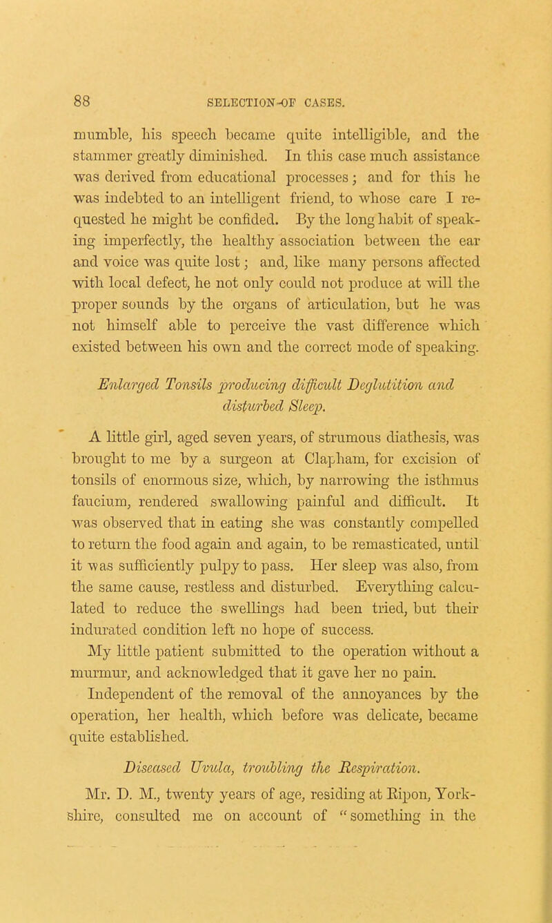 mumble, his speech became quite intelligible, and the stammer greatly diminished. In this case much assistance was derived from educational processes; and for this he was indebted to an intelligent friend, to whose care I re- quested he might be confided. By the long habit of speak- ing imperfectly, the healthy association between the ear and voice was quite lost; and, like many persons affected with local defect, he not only could not produce at will the proper sounds by the organs of articulation, but he was not himself able to perceive the vast difference which existed between his own and the correct mode of speaking. Enlarged Tonsils 'producing difficult Deglutition and disturbed Sleep. A little girl, aged seven years, of strumous diathesis, was brought to me by a surgeon at Clapham, for excision of tonsils of enormous size, which, by narrowing the isthmus faucium, rendered swallowing painful and difficult. It was observed that in eating she was constantly compelled to return the food again and again, to be remasticated, until it was sufficiently pulpy to pass. Her sleep was also, from the same cause, restless and disturbed. Everything calcu- lated to reduce the swellings had been tried, but their indurated condition left no hope of success. My little patient submitted to the operation without a murmur, and acknowledged that it gave her no pain. Independent of the removal of the annoyances by the operation, her health, which before was delicate, became quite established. Diseased Uvula, troubling the Respiration. Mr. D. M., twenty years of age, residing at Eipon, York- shire, consulted me on account of something in the