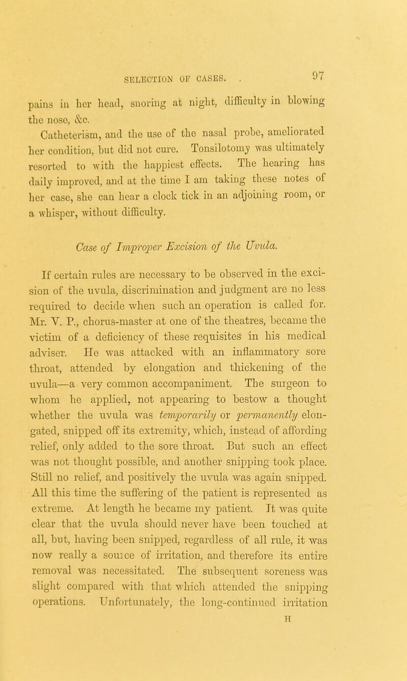 pains in her head, snoring at night, difficulty in blowing the noso, &c. Catheterism, and the use of the nasal probe, ameliorated her condition, but did not cure. Tonsilotonry was ultimately resorted to with the happiest effects. The hearing has daily improved, and at the time I am taking these notes of her case, she can hear a clock tick in an adjoining room, or a whisper, without difficulty. Case of Improper Excision of the Uvula. If certain rules are necessary to be observed in the exci- sion of the uvula, discrimination and judgment are no less required to decide when such an operation is called for. Mr. V. P., chorus-master at one of the theatres, became the victim of a deficiency of these requisites in his medical adviser. He was attacked with an inflammatory sore throat, attended by elongation and thickening of the uvula—a very common accompaniment. The surgeon to whom he applied, not appearing to bestow a thought whether the uvula was temporarily or 'permanently elon- gated, snipped off its extremity, which, instead of affording relief, only added to the sore throat. But such an effect was not thought possible, and another snipping took place. Still no relief, and positively the uvula was again snipped. All this time the suffering of the patient is represented as extreme. At length he became my patient. It was quite clear that the uvula should never have been touched at all, but, having been snipped, regardless of all rule, it was now really a souice of irritation, and therefore its entire removal was necessitated. The subsequent soreness was slight compared with that which attended the snipping operations. Unfortunately, the long-continued irritation H