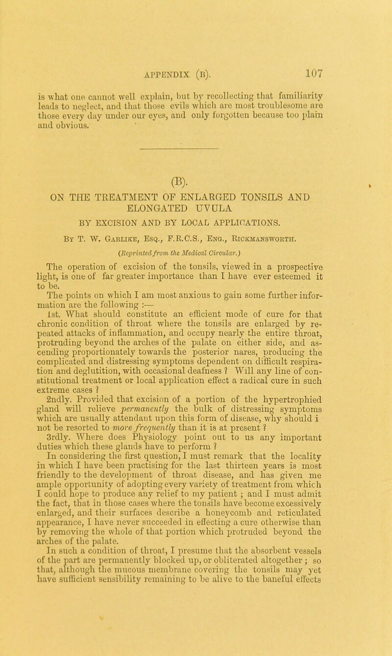 is what 0110 cannot well explain, but by recollecting that familiarity leads to neglect, and that those evils which are most troublesome are those every day under our eyes, and only forgotten because too plain and obvious. (B). ON THE TREATMENT OF ENLARGED TONSILS AND ELONGATED UVULA BY EXCISION AND BY LOCAL APPLICATIONS. By T. W. Garlike, Esq., F.R.C.S., Eno., Kickmansworth. (Reprintedfrom the Medieal Circular.) The operation of excision of the tonsils, viewed in a prospective light, is one of far greater importance than I have ever esteemed it to be. The points on which I am most anxious to gain some further infor- mation are the following :— 1st. What should constitute an efficient mode of cure for that chronic condition of throat where the tonsils are enlarged by re- peated attacks of inflammation, and occupy nearly the entire throat, protruding beyond the arches of the palate on either side, and as- cending proportionately towards the posterior nares, producing the complicated and distressing symptoms dependent on difficult respira- tion and deglutition, with occasional deafness ? Will any line of con- stitutional treatment or local application effect a radical cnre in such extreme cases 1 2ndly. Provided that excision of a portion of the hypertrophied gland will relieve permanently the bulk of distressing symptoms which are usually attendant upon this form of disease, why should i not be resorted to more frequently than it is at present 1 3rdly. Where does Physiology point out to us any important duties which these glands have to perform ? In considering the first question, I must remark that the locality in which I have been practising for the last thirteen years is most friendly to the development of throat disease, and has given me ample opportunity of adopting every variety of treatment from whic h I could hope to produce any relief to my patient ; and I must admit the fact, that in those cases where the tonsils have become excessively enlarged, and their surfaces describe a honeycomb and reticulated appearance, I have never succeeded in effecting a cnre otherwise than by removing the whole of that portion which protruded beyond the arches of the palate. In such a condition of throat, I presume that the absorbent vessels of the part are permanently blocked up, or obliterated altogether ; so that, although the mucous membrane covering the tonsils may yet have sufficient sensibility remaining to be alive to the baneful effects