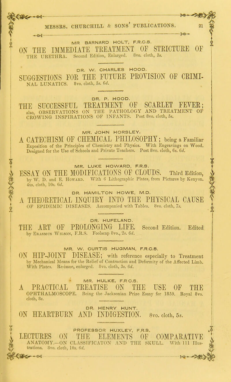 *6H- I MR BARNARD HOLT, F.R.C.S. f ON THE IMMEDIATE TREATMENT OF STRICTURE OE THE URETHRA. Second Edition, Enlarged. 8vo. cloth, 3s. DR. W. CHARLES HOOD. SUGGESTIONS FOR THE FUTURE PROVISION OF CRIMI- NAL LUNATICS. 8vo. cloth, 5s. Gd. THE SUCCESSFUL TREATMENT0OF SCARLET FEVER; also OBSERVATIONS ON THE PATHOLOGY AND TREATMENT OF CROWING INSPIRATIONS OF INFANTS. Post 8vo. cloth, 5s. MR. JOHN HORSLEY. A CATECHISM OF CHEMICAL PHILOSOPHY; being a Familiar Exposition of the Principles of Chemistry and Physics. With Engravings on Wood. Designed for the Use of Schools and Private Teachers. Post 8vo. cloth, 6s. Gd. MR. LUKE HOWARD, F.R.S. ESSAY ON THE MODIFICATIONS OF CLOUDS. Third Edition, bv W. D. and E. Howard. With G Lithographic Plates, from Pictures by Kenyon. 4to. cloth, 10s. Gd. DR. HAMILTON HOWE, M.D. ? A THEORETICAL INQUIRY INTO THE PHYSICAL CAUSE OF EPIDEMIC DISEASES. Accompanied with Tables. 8vo. cloth, 7s. DR. HUFELAND. THE ART OF PROLONGING LIFE. Second Edition. Edited by Erasmus Wilson, F.R.S. Foolscap 8vo., 2s. 6d. 0 MR. W. CURTIS HUGMAN, F.R.C.S. ON HIP-JOINT DISEASE; with reference especially to Treatment by Mechanical Means for the Relief of Contraction and Deformity of the Affected Limb. With Plates. Re-issue, enlarged. 8vo. cloth, 3s. 6a!. MR. HULKE, F.RC.S. A PRACTICAL TREATISE ON THE USE OF THE OPHTHALMOSCOPE. Being the Jacksonian Prize Essay for 1859. Royal 8vo. cloth, 8s. DR. HENRY HUNT. ON HEARTBURN AND INDIGESTION. 8vo. doth, 5*. PROFESSOR HUXLEY, F.R.S. LECTURES ON THE ELEMENTS OF COMPARATIVE ANATOMY.—ON CLASSIFICATON AND THE SKULL. With 111 Illus- ^® trations. 8vn. cloth, 10s. Gd. 4?&Sr—& ■