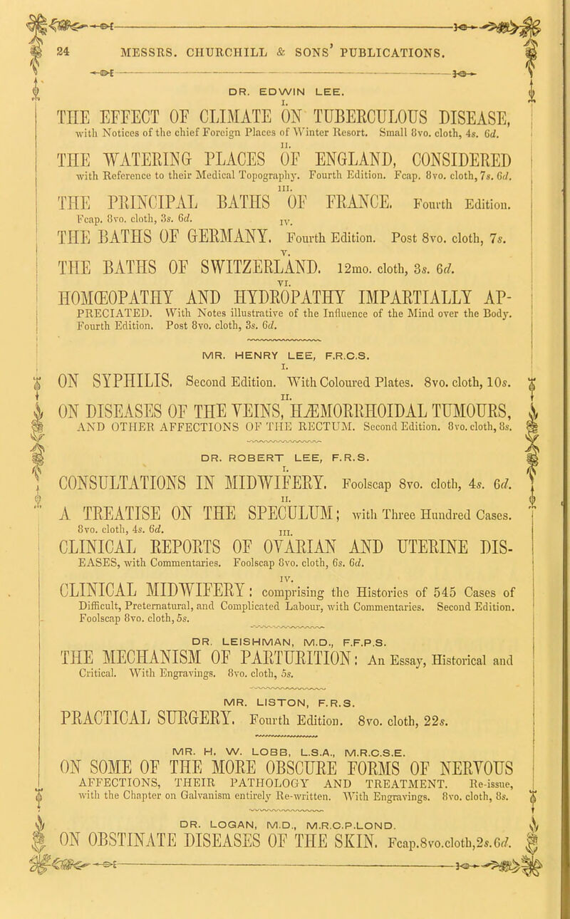 ■*-&t DR. EDWIN LEE. TEE EFFECT OF CLIMATE ON TUBERCULOUS DISEASE, with Notices of the chief Foreign Places of Winter Resort. Small 8vo. cloth, 4s. 6d. THE WATERING PLACES OF ENGLAND, CONSIDERED with Reference to their Medical Topography. Fourth Edition. Fcap. Ovo. cloth, 7s. G</. THE PRINCIPAL BATHS ()F FRANCE. Fourth Edition. Fcap. 8to. cloth, 3s. 6rf. IV_ THE BATHS OF GERMANY. Fourth Edition. Post 8vo. cloth, 7s. THE BATHS OF SWITZERLAND. i2mo. cloth, 8*. U. VI. HOMOEOPATHY AND HYDROPATHY IMPARTIALLY AP- PRECIATED. With Notes illustrative of the Influence of the Mind over the Body. Fourth Edition. Post 8vo. cloth, 3s. 6d. MR. HENRY LEE, F.R.C.S. I. ON SYPHILIS. Second Edition. With Coloured Plates. 8vo. cloth, 10s. ON DISEASES OF THE VEINs!mM0RRH0IDALTUMOURS, AND OTHER AFFECTIONS OF THE RECTUM. Second Edition. Ovo. cloth, 8s. DR. ROBERT LEE, F.R.S. CONSULTATIONS IN MIDWIFERY. Foolscap 8vo. cloth, 4s. 6,1. 1 II. i TREATISE ON THE SPECULUM; with Three Hundred Cases 8vo. cloth, 4s. 6d. IIL CLINICAL REPORTS OF OVARIAN AND UTERINE DIS- EASES, with Commentaries. Foolscap Cvo. cloth, 6s. Gd. IV. CLINICAL MIDWIFERY: comprising the Histories of 545 Cases of Difficult, Preternatural, and Complicated Labour, with Commentaries. Second Edition. Foolscap 8vo. cloth, 5s. DR. LEISHMAN, M.D., F.F.P.S. THE MECHANISM OF PARTURITION: An Essay, Historical and Critical. With Engravings. 8vo. cloth, 5s. MR. LISTON, F.R.S. PRACTICAL SURGERY. Fourth Edition. 8vo. cloth, 22s. MR. H. W. LOBB, L.S.A., M.R.C.S.E. ON SOME OF THE MORE OBSCURE FORMS OF NERYOUS AFFECTIONS, THEIR PATHOLOGY AND TREATMENT. Re-issue, with the Chapter on Galvanism entirely Re-written. With Engravings. 8vo. cloth, 8s. ^ DR. LOGAN, M.D., M.R.C.P.LOND. \\ ON OBSTINATE DISEASES OF THE SKIN. FcaP.8vo.cioth,2*.6r/. § 'ZW&r+^i ~}<^^g£^b>