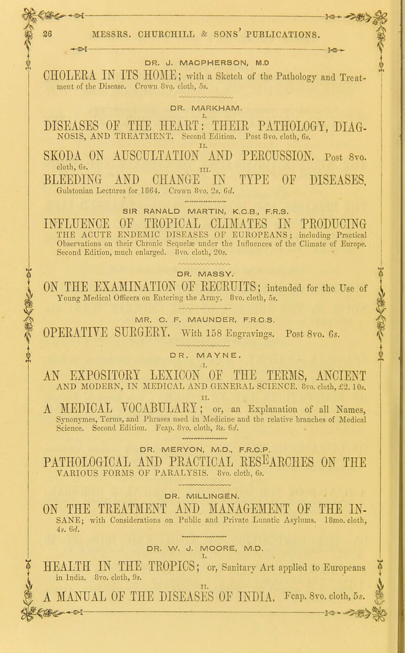 — DR. J. MACPHERSON, M.D CHOLERA IN ITS HOME; with a Sketch of the Pathology and Treat- ment of the Disease. Crown 8vo. cloth, 5s. DR. MARKHAM. DISEASES OF THE HEARTTHEIR PATHOLOGY, DIAG- NOSIS, AND TREATMENT. Second Edition. Post 8vo. cloth, 6s. SKODA ON AUSCULTATIOn'aND PERCUSSION. Post 8vo. cloth, 6s. ITI BLEEDING AND CHANGE 'iN TYPE OF DISEASES. Gulstonian Lectures for 1864. Crown 8vo. 2s. 6d. SIR RANALD MARTIN, K.C.B., F.R.S. INFLUENCE OF TROPICAL CLIMATES IN PRODUCING THE ACUTE ENDEMIC DISEASES OF EUROPEANS; including Practical Observations on their Chronic Sequelae under the Influences of the Climate of Europe. Second Edition, much enlarged. 8vo. cloth, 20s. DR. MASSY. ON THE EXAMINATION OF RECRUITS; intended for the Use of Young Medical Officers on Entering the Army. 8vo. cloth, 5s. MR. C. F. MAUNDER, F.R.C.S. OPERATIVE SURGERY. With 158 En gravings. Post 8vo. 6s. DR. MAYN E. AN EXPOSITORY LEXICON' OF THE TERMS, ANCIENT AND MODERN, IN MEDICAL AND GENERAL SCIENCE. 8vo. cloth, £2. 10s. ii. A MEDICAL VOCABULARY; or, an Explanation of all Names, Synonymes, Terms, and Phrases used in Medicine and the relative branches of Medical Science. Second Edition. Fcap. 8vo. cloth, 8s. 6d. DR. MERYON, M.D., F.R.C.P. PATHOLOGICAL AND PRACTICAL RESEARCHES ON THE VARIOUS FORMS OF PARALYSIS. 8vo. cloth, 6s. DR. MILLINGEN. ON THE TREATMENT AND MANAGEMENT OF THE IN- SANE; with Considerations on Public and Private Lunatic Asylums. 18mo. cloth, 4s. 6d. DR. W. J. MOORE, M.D. HEALTH IN THE TROPICS; or, Sanitary Art applied to Europeans in India. 8vo. cloth, !)s. A MANUAL OF THE DISEASES OF INDIA. Fcap. 8vo. cloth, 5,.