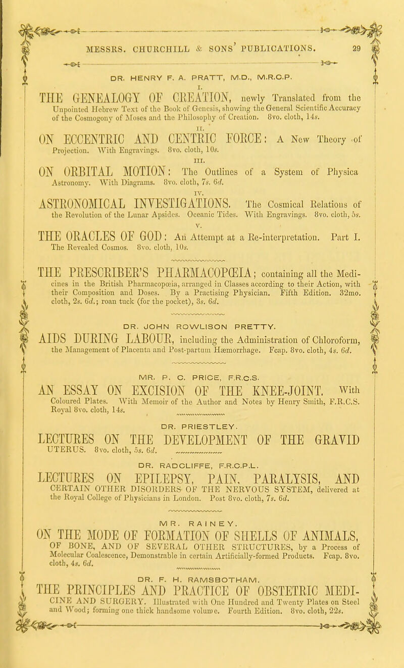 j<aS6-»~»e MESSRS. CHURCHILL & SONS' PUBLICATIONS. — ■ ■ ■ i ■ -. 1—— — ■ ■ - j4B * DR. HENRY F. A. PRATT, M.D., M.R.C.P. THE GENEALOGY OF CREATION, newly Translated from the Unpointed Hebrew Text of the Book of GenesiB, showing the General Scientific Accuracy of the Cosmogony of Moses and the Philosophy of Creation. 8vo. cloth, 14a. ON ECCENTRIC AND CENTRIC FORCE: a New Theory of Projection. With Engravings, flvo. cloth, 10s. in. ON ORBITAL MOTION: The Outlines of a System of Physica Astronomy. With Diagrams. 8vo. cloth, 7s. 6d. IV. ASTRONOMICAL INVESTIGATIONS. The Cosmical Relations of the Revolution of the Lunar Apsides. Oceanic Tides. With Engravings. 8vo. cloth, 5s. v. TEE ORACLES OF GOD: An Attempt at a Re-interpretation. Part I. The Revealed Cosmos. 8vo. cloth, 10s. THE PRESCRIBER'S PHARMACOPOEIA; containing all the Mecli- cines in the British Pharmacopoeia, arranged in Classes according to their Action, with J, their Composition and Doses. By a Practising Physician. Fifth Edition. 32mo. j cloth, 2s. (id.; roan tuck (for the pocket), 3s. 6d. i DR. JOHN ROWLISON PRETTY. AIDS DURING LABOUR, including the Administration of Chloroform, the Management of Placenta and Post-partum Hemorrhage. Fcap. 8vo. cloth, 4s. 6d. MR. P. C. PRICE, F.R.C.S. AN ESSAY ON EXCISION OF THE KNEE-JOINT. With Coloured Plates. With Memoir of the Author and Notes by Henry Smith, F.R.C.S. Royal 8vo. cloth, 14s. DR. PRIESTLEY. LECTURES ON THE DEVELOPMENT OF THE GRAYID UTERUS. 8vo. cloth, 5s. 6d. DR. RADCLIFFE, F.R.C.P.L. LECTURES ON EPILEPSY, PAIN, PARALYSIS, AND CERTAIN OTHER DISORDERS OF THE NERVOUS SYSTEM, delivered at the Royal College of Physicians in London. Post 8vo. cloth, 7s. 6d. MR. R A I N E Y. ON THE MODE OF FORMATION OF SHELLS OF ANIMALS, OF BONE, AND OF SEVERAL OTHER STRUCTURES, by a Process of Molecular Coalescence, Demonstrable in certain Artificially-formed Products. Fcap. 8vo. cloth, 4s. 6d. <V%^ A/VVA WV> DR. F. H. RAMSBOTHAM. THE PRINCIPLES AND PRACTICE OF OBSTETRIC MEDL CINE AND SURGERY. Illustrated with One Hundred and Twenty Plates on Steel and Wood; forming one thick handsome volume. Fourth Edition. 8vo. cloth, 22s.