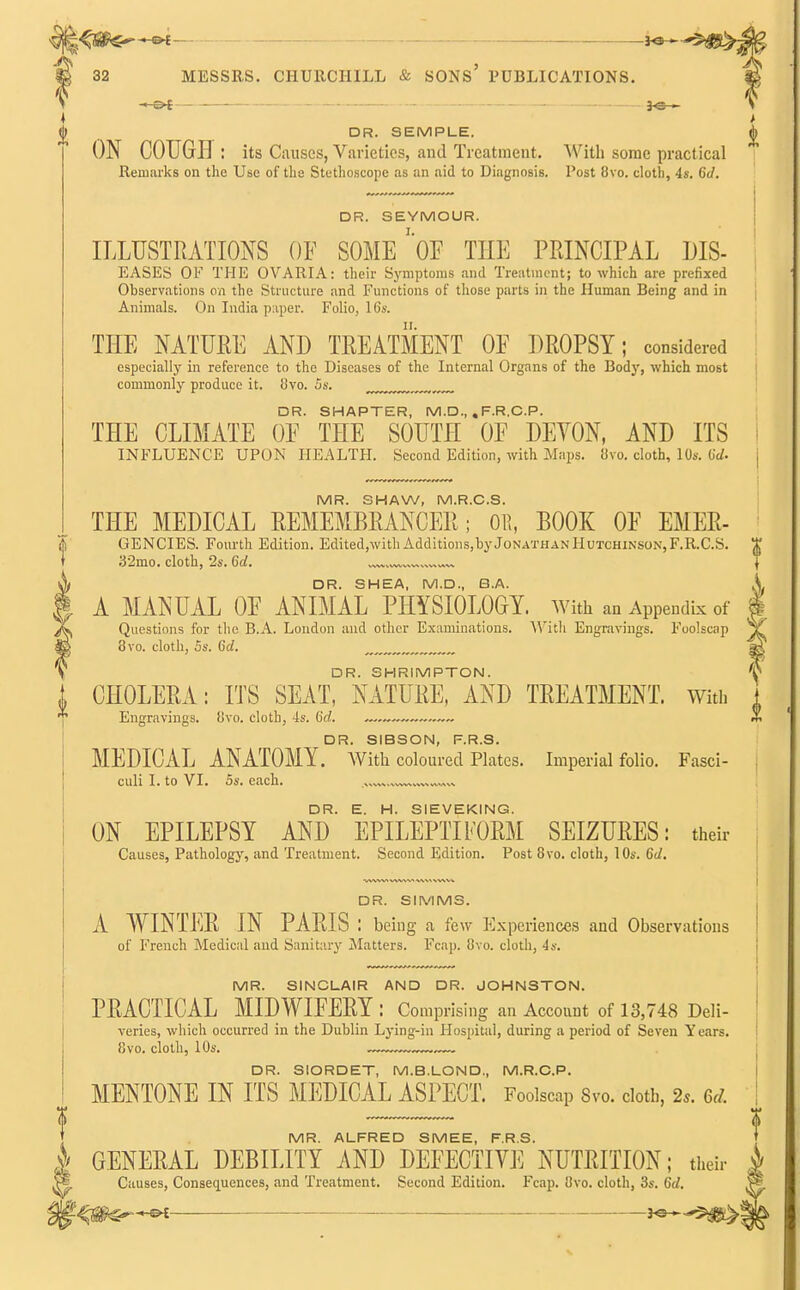 ) DR. SEMPLE. ON COUGH: its Causes, Varieties, and Treatment. With some practical Remarks on the Use of the Stethoscope as an aid to Diagnosis. Post 8vo. cloth, 4s. 6d. DR. SEYMOUR. ILLUSTRATIONS OF SOME' OF THE PRINCIPAL MS- EASES OK THE OVARIA: their Symptoms and Treatment; to which are prefixed Observations on the Structure and Functions of those parts in the Human Being and in Animals. On India p:iper. Folio, 16*. THE NATURE AND TREATMENT OF DROPSY; considered especially in reference to the Diseases of the Internal Organs of the Body, which most commonly produce it. 8vo. 5s. DR. SHAPTER, M.D., . F.R.C.P. THE CLIMATE OF THE SOUTH OF DEYON, AND ITS INFLUENCE UPON HEALTH. Second Edition, with Maps. 8vo. cloth, 10s. 6* MR. SHAW, M.R.C.S. THE MEDICAL REMEMBRANCER; Oil, BOOK OF EMER- GENCIES. Fourth Edition. Edited,with Additions,by Jonathan Hutchinson, F.R.C.S. 32mo. cloth, 2s. 6d. „ . . )j DR. SHEA, M.D., B.A. \ A MANUAL OF ANIMAL PHYSIOLOGY, with an Appendix of x Questions for the B.A. London and other Examinations. With Engravings. Foolscap 3 8vo. cloth, 5s. 6d. * DR. SHRIMPTON. , CHOLERA: ITS SEAT, NATURE, AND TREATMENT. With * Engravings. 8vo. cloth, 4s. 6d. —„—~ ~ DR SIBSON PRS MEDICAL ANATOMY. With coloured Plates. Imperial folio. Fasci- culi I. to VI. 5s. each. DR. E. H. SIEVEKING. ON EPILEPSY AND EPILEPTIFORM SEIZURES: their Causes, Pathology, and Treatment. Second Edition. Post 8vo. cloth, 10s. 6d. DR. SIMMS. A WINTER IN PARIS : being a few Experiences and Observations of French Medical and Sanitary Matters. Fcap. 8vo. cloth, 4s. MR. SINCLAIR AND DR. JOHNSTON. PRACTICAL MIDWIFERY : Comprising an Account of 13,748 Deli- veries, which occurred in the Dublin Lying-in Hospital, during a period of Seven Years. 8vo. cloth, 10s. DR. SIORDET, M.B.LOND., M.R.C.P. MENTONE IN ITS MEDICAL ASPECT. Foolscap 8vo. cloth, 2s. 6d. MR. ALFRED SMEE, F.R.S. £ GENERAL DEBILITY AND DEFECTIVE NUTRITION; their Causes, Consequences, and Treatment. Second Edition. Fcap. 8vo. cloth, 3s. 6rf.