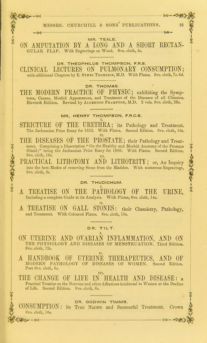 MESSRS. CHURCHILL & SONS' PUBLICATIONS. 35 MR. TEALE. ON AMPUTATION BY A LONG AND A SHORT RECTAN- GULAR FLAP. With Engravings on Wood. 8vo. cloth, 5s. DR. THEOPHILUS THOMPSON, F.R.S. CLINICAL LECTURES ON PULMONARY CONSUMPTION; with additional Chapters by E. Symes Thompson, M.D. With Plates. 8vo. cloth, 7s. 6d. DR. THOMAS. THE MODERN PRACTICE OP PHYSIC; exhibiting the s7mP- toms, Causes, Morbid Appearances, and Treatment of the Diseases of all Climates. Eleventh Edition. Revised by Algernon Frampton, M.D. 2 vols. 8vo. cloth, 28s. MR. HENRY THOMPSON, F.R.C.S. STRICTURE OF THE URETHRA; its Pathology and Treatment. The Jacksonian Prize Essay for 1852. With Plates. Second Edition. 8vo. cloth, 10s. THE DISEASES OF THE PROSTATE; their Pathology and Treat- ment. Comprising a Dissertation  On the Healthy and Morbid Anatomy of the Prostate Gland; being the Jacksonian Prize Essay for 1860. With Plates. Second Edition. 8vo. cloth, 10s. iij PRACTICAL LITHOTOMY AND LITHOTRITY; or, An inquiry into the best Modes of removing Stone from the Bladder. With numerous Engravings, 8vo. cloth, 9s. DR. THUDICHUM. A TREATISE ON THE PATHOLOGY OF THE URINE, Including a complete Guide to its Analysis. With Plates, 8vo. cloth, 14s. A TREATISE ON GALL STONES: their Chemistry, Pathobgy, and Treatment. With Coloured Plates. 8vo. cloth, 10s. D R. TILT. ON UTERINE AND OVARIAN INFLAMMATION, AND ON THE PHYSIOLOGY AND DISEASES OF MENSTRUATION. Third Edition, 8vo. cloth, 12s. A HANDBOOK OF UTERINE THERAPEUTICS, AND OF MODERN PATHOLOGY OF DISEASES OF WOMEN. Second Edition. Post 8vo. cloth, 6s. in. THE CHANGE OF LIFE IN HEALTH AND DISEASE: a Practical Treatise on the Nervous and other Affections incidental to Women at the Decline of Life. Second Edition. 8vo. cloth, 6s. DR. GODWIN TIMMS. CONSUMPTION: its True Nature and Successful Treatment 8vo. cloth, 10s.