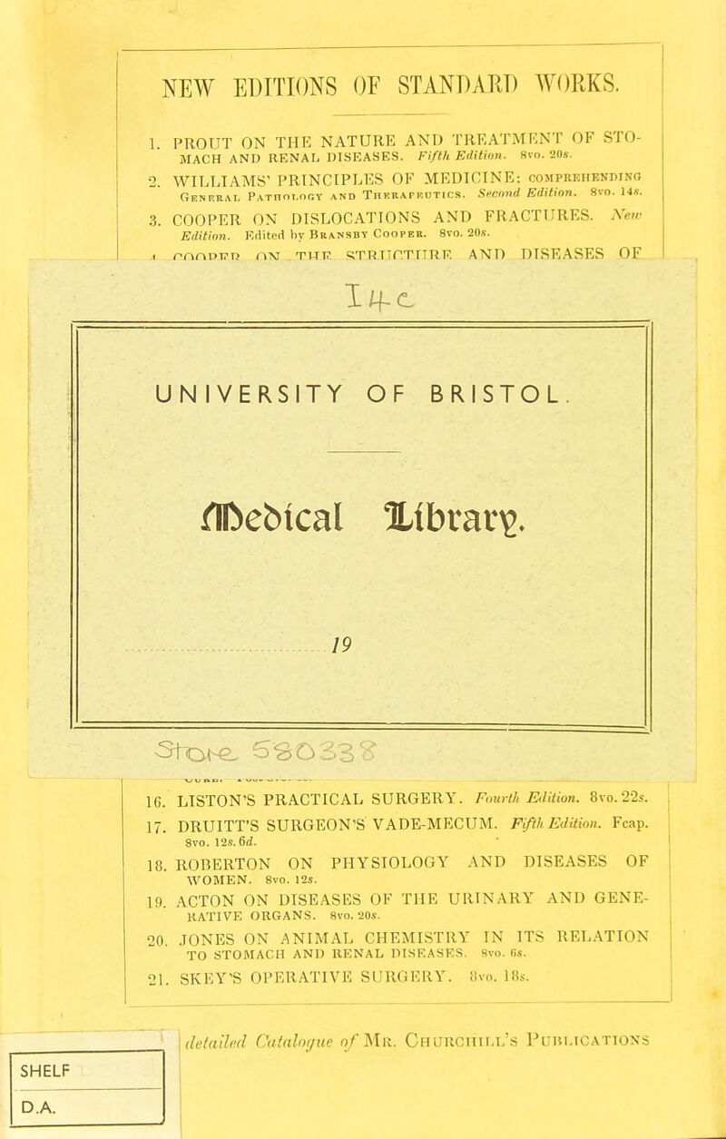 NEW EDITIONS OF STANDARD AVORKS. 1 PROUT ON THE NATURE AND TREATMENT OF STO- MACH AND RENAL DISEASES. Fifth Edition. Svo. 20*. 2. WILLIAMS' PRINCIPLES OF MEDICINE: oompebhbnding General Pathology and Therapeutics. Second Edition. 8vo. 14*. 3. COOPER ON DISLOCATIONS AND FRACTURES. New Edition. Edited by Bransby Cooper. 8vo. 20*. . rnnDi?n nisi thij. RT.R.UCTIIR.R AND DISEASES OF I/f c UNIVERSITY OF BRISTOL fIDebical library. 19 16. LISTON'S PRACTICAL SURGERY. Fourth Edition. 8vo.22s. 17. DRUITT'S SURGEON'S VADE-MECUM. Fifth Edition. Fcap. Svo. 12*. 6d. 18. ROBERTON ON PHYSIOLOGY AND DISEASES OF WOMEN. Svo. 12*. 1!). ACTON ON DISEASES OF THE URINARY AND GENE- RATIVE ORGANS. Svo. 20*. 20. JONES ON ANIMAL CHEMISTRY IN ITS RELATION TO STOMACH AND RENAL DISEASES Bvo. 6s. 21. SKEY'S OPERATIVE SURGERY. Bvo. 18s. SHELF detailed Catalogue of Mr. Churchill's Publications D.A.