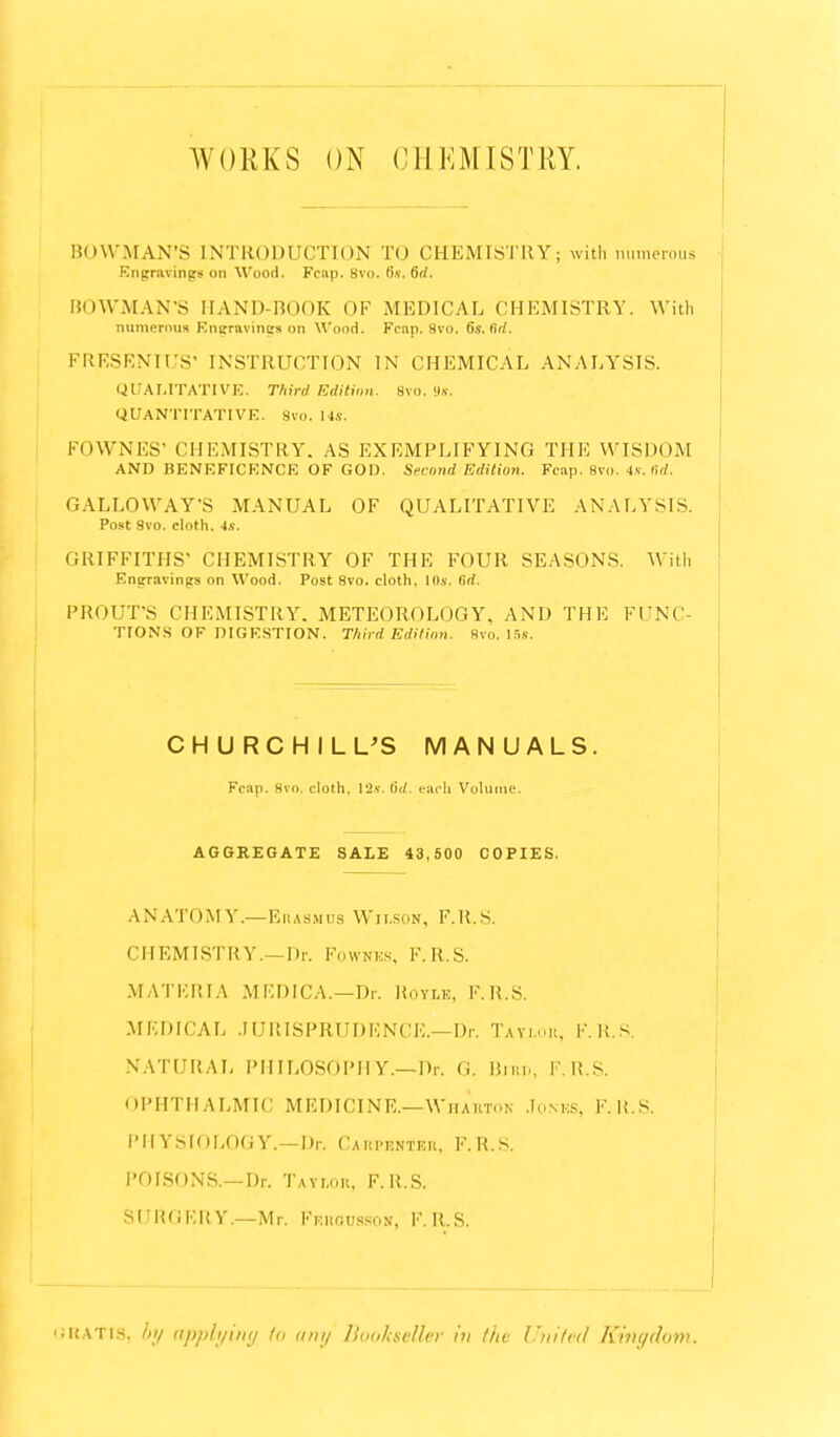 WORKS ON CHEMISTRY, BOWMAN'S INTRODUCTION TO CHEMISTRY; with numerous Engnuincrs on Wood. Fcap. 8vo. 6s. 6rf. BOWMAN'S HAND-BOOK OF MEDICAL CHEMISTRY. With numerous Engravings on Wood. Fcap. 8vo. 6s.Kd. FRESENIUS' INSTRUCTION IN CHEMICAL ANALYSIS. QUALITATIVE. Third Edition. Svo. 9s. QUANTITATIVE. Svo. 14s. FOWNES' CHEMISTRY. AS EXEMPLIFYING THE WISDOM AND BENEFICENCE OF GOD. Second Edition. Fcap. Svo. 4s. Sd. GALLOW'A Y*S MANUAL OF QUALITATIVE ANALYSIS. Post Svo. cloth. 4s. GRIFFITHS' CHEMISTRY OF THE FOUR SEASONS. With Engravings on Wood. Post 8vo. cloth. 10s. lirf. PROUTVS CHEMISTRY. METEOROLOGY, AND THE FUNC- TIONS OF DIGESTION. Third Edition. Svo. 15s. CHURCHILL'S MANUALS. Fcap. Svo. cloth. 12*. tid. each Volume. AGGREGATE SALE 43,500 COPIES. ANATOMY.—Eitasmtis Wilson, F.R.S. CHEMISTRY.—Dr. Fownes, F.R.S. MATERIA MEDICA.—Dr. Boyle, F. U.S. MEDICAL JURISPRUDENCE.—Dr. Tayi.uk, F.R.S. NATURAL PHILOSOPHY.—Bf. a. Bjut>, F.R.S. OPHTHALMIC MEDICINE.—Whartok Jones* F. U.S. PHYSIOLOGY.—Dr. Catopbhtbr, F.R.S. POISONS.—Dr. Taylor, F.K.S. SURGERY.—Mr. Fekoossoh, F.R.S. gratis, by applying to any Bookseller in the United Kingdom.