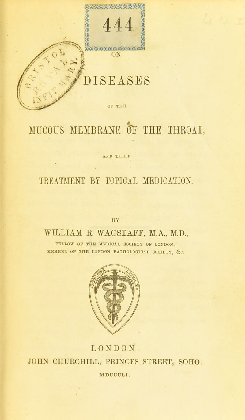 5$ & 56 56 56 5636 2656 36 56 96 W ON 444 DISEASES OF THE MUCOUS MEMBRANE 5F THE THROAT, AND THEIR TEEATMENT BY TOPICAL MEDICATION. BY WILLIAM R. WAGSTAFF, M.A., M.D., FELLOW OF THE MEDICAL SOCIETY OF LONDON \ MEMBER OF THE LONDON PATHOLOGICAL SOCIETY, &C. LONDON: JOHN CHURCHILL, PRINCES STREET, SOIIO. MDCCCLI.