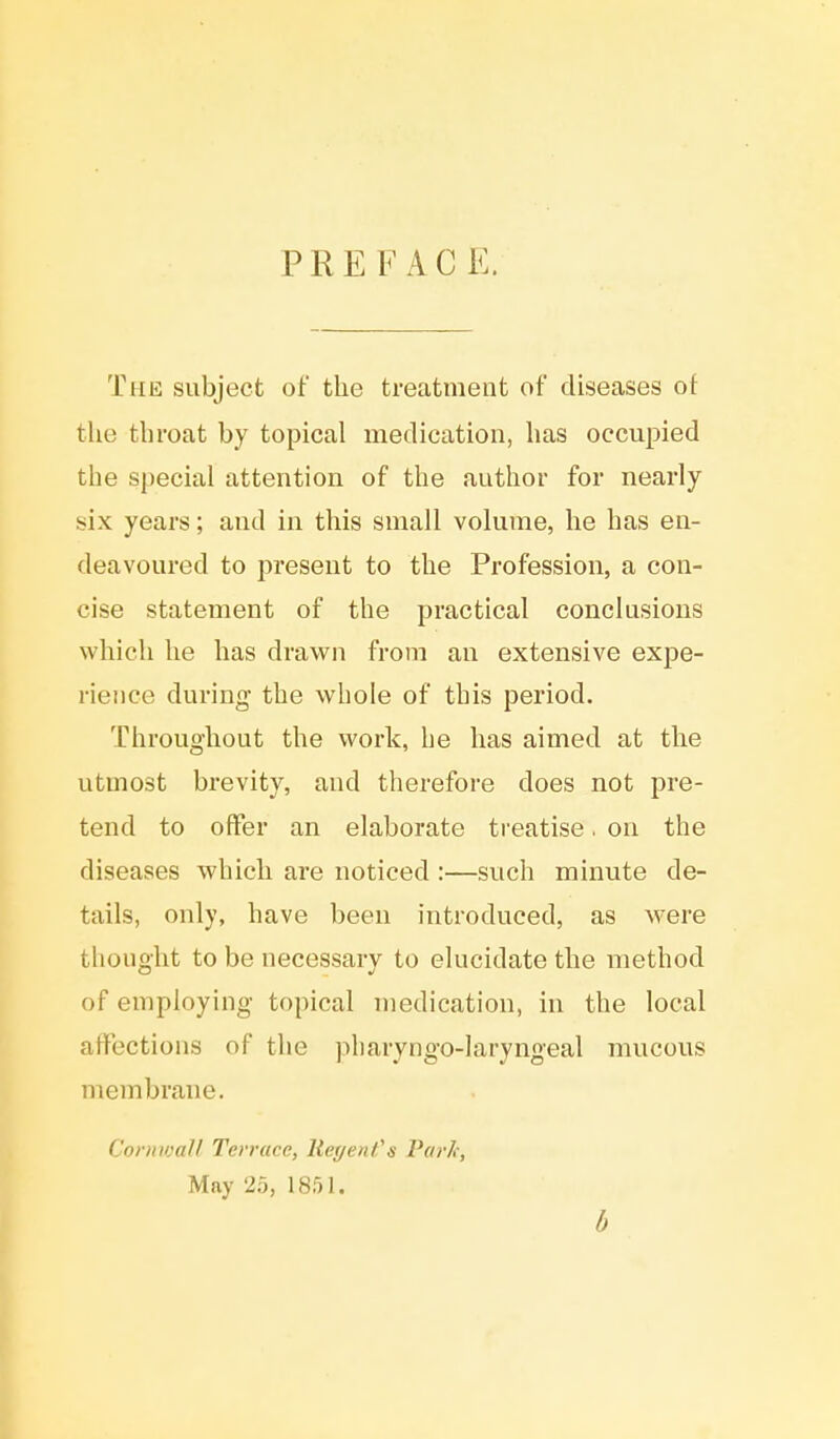 PREFACE. The subject of the treatment of diseases of the throat by topical medication, has occupied the special attention of the author for nearly six years; and in this small volume, he has en- deavoured to present to the Profession, a con- cise statement of the practical conclusions which he has drawn from an extensive expe- rience during the whole of this period. Throughout the work, he has aimed at the utmost brevity, and therefore does not pre- tend to offer an elaborate treatise. on the diseases which are noticed :—such minute de- tails, only, have been introduced, as were thought to be necessary to elucidate the method of employing topical medication, in the local affections of the phary ngo-lary ngeal mucous membrane. Cornwall Terrace, Regent's Park, May 25, 1851. 6