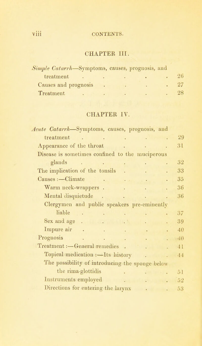 CHAPTER III. Simple Catarrh—Symptoms, causes, prognosis, and treatment . . . . .26 Causes and prognosis . . . .27 Treatment . . . . .28 CHAPTER IV. Acute Catarrh—Symptoms, causes, prognosis, and treatment . . . . .29 Appearance of the throat . . .31 Disease is sometimes confined to the muciperous glands . . . . .32 The implication of the tonsils . . .33 Causes:—Climate . . . .35 Warm neck-wrappers . . . .36 Mental disquietude . . . .36 Clergymen and public speakers pre-eminently liable . . . . .37 Sex and age . . . . .39 Impure air . . . . 40 Prognosis . . . . . id Treatment:—General remedies . . -41 Topical medication :—Its history . 44 The possibility of introducing the sponge below the rima-glottidis . . .51 Instruments employed . . . 52 Directions for entering the larynx . . 53
