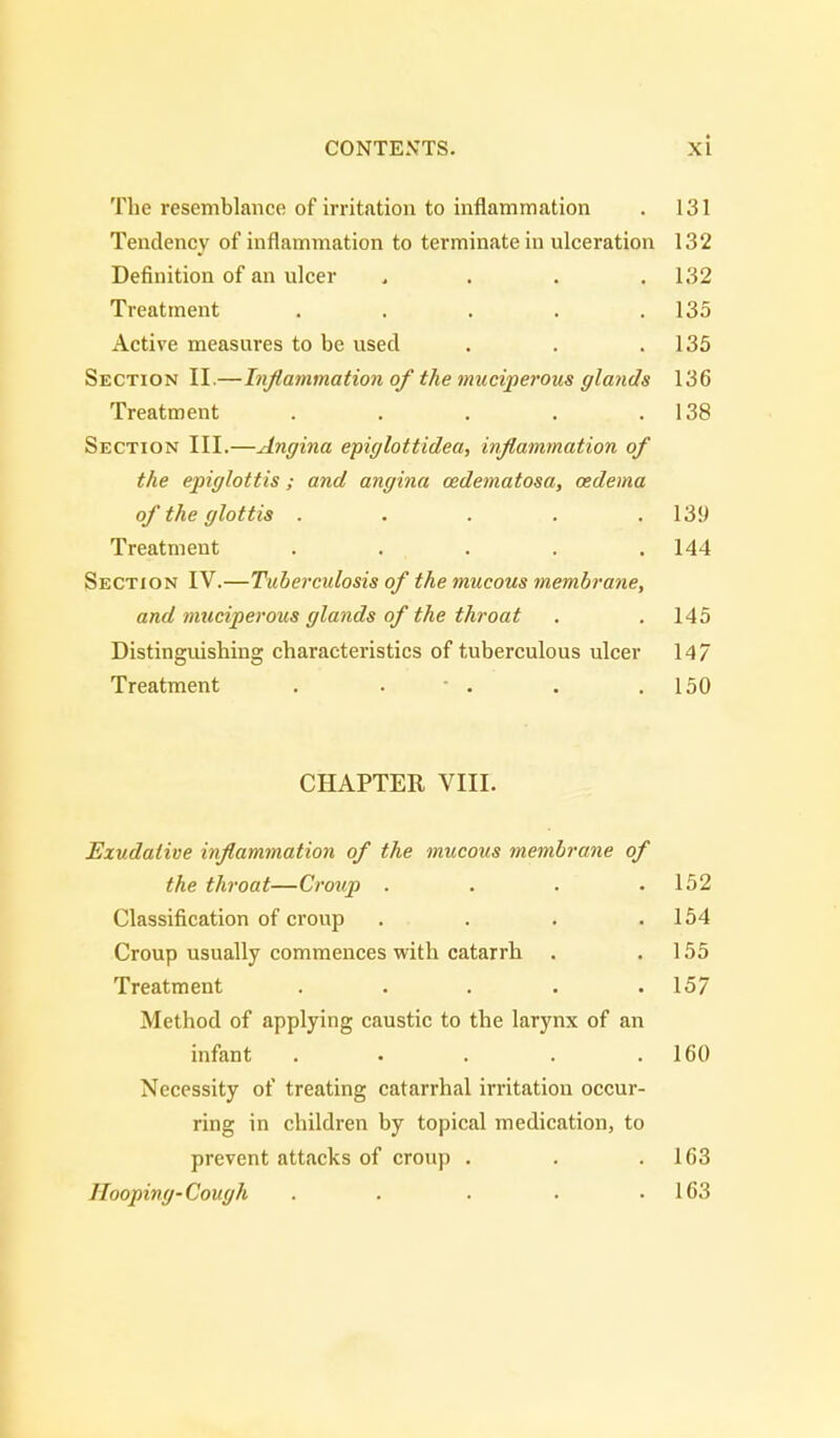 The resemblance of irritation to inflammation . 131 Tendency of inflammation to terminate in ulceration 132 Definition of an ulcer , 132 Treatment . . . . .135 Active measures to be used . . .135 Section II.—Inflammation ofthe muciperous glands 136 Treatment . . . . .138 Section III.—Angina epiglottidea, inflammation of the epiglottis; and angina oedematosa, oedema of the glottis ..... 139 Treatment ..... 144 Section IV.—Tuberculosis of the mucous membrane, and muciperous glands of the throat . . 145 Distinguishing characteristics of tuberculous ulcer 147 Treatment . . - . . .150 CHAPTER VIII. Exudative inflammation of the mucous membrane of the throat—Croup . . . .152 Classification of croup . . . .154 Croup usually commences with catarrh . .155 Treatment . . . . .157 Method of applying caustic to the larynx of an infant . . . . .160 Necessity of treating catarrhal irritation occur- ring in children by topical medication, to prevent attacks of croup . . .163 Hooping-Cough . . . . .163