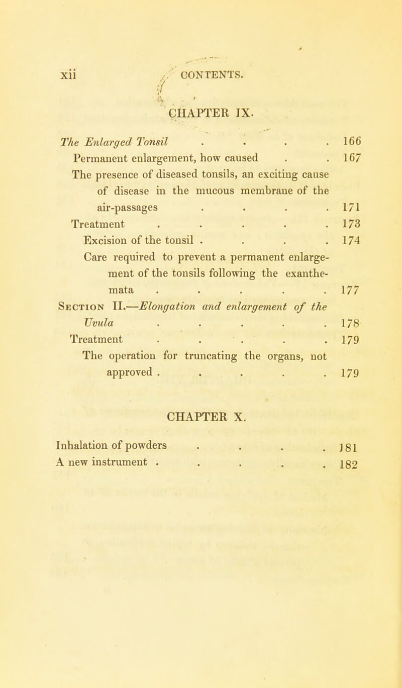 .'/ v ft CHAPTER IX. The Enlarged Tonsil . . . .166 Permanent enlargement, how caused . .16/ The presence of diseased tonsils, an exciting cause of disease in the mucous membrane of the air-passages . . . .171 Treatment . . . . .1/3 Excision of the tonsil . . . 174 Care required to prevent a permanent enlarge- ment of the tonsils following the exanthe- mata . . . . .177 Section II.—Elongation and enlargement of the Uvula . . . . .178 Treatment . . . . .179 The operation for truncating the organs, not approved . . . . .179 CHAPTER X. Inhalation of powders . . . .181 A new instrument . . . . .182