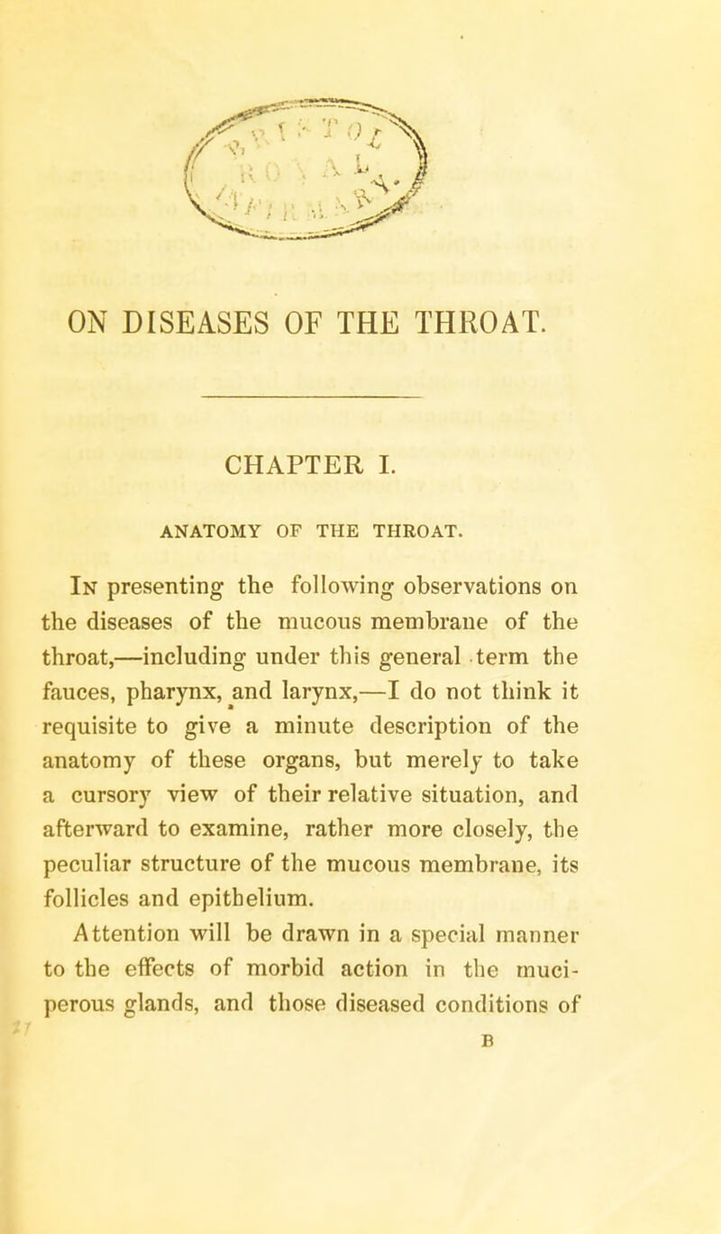 ON DISEASES OF THE THROAT. CHAPTER I. ANATOMY OF THE THROAT. In presenting the following observations on the diseases of the mucous membrane of the throat,—including under this general term the fauces, pharynx, and larynx,—I do not think it requisite to give a minute description of the anatomy of these organs, but merely to take a cursory view of their relative situation, and afterward to examine, rather more closely, the peculiar structure of the mucous membrane, its follicles and epithelium. Attention will be drawn in a special manner to the effects of morbid action in the muci- perous glands, and those diseased conditions of B