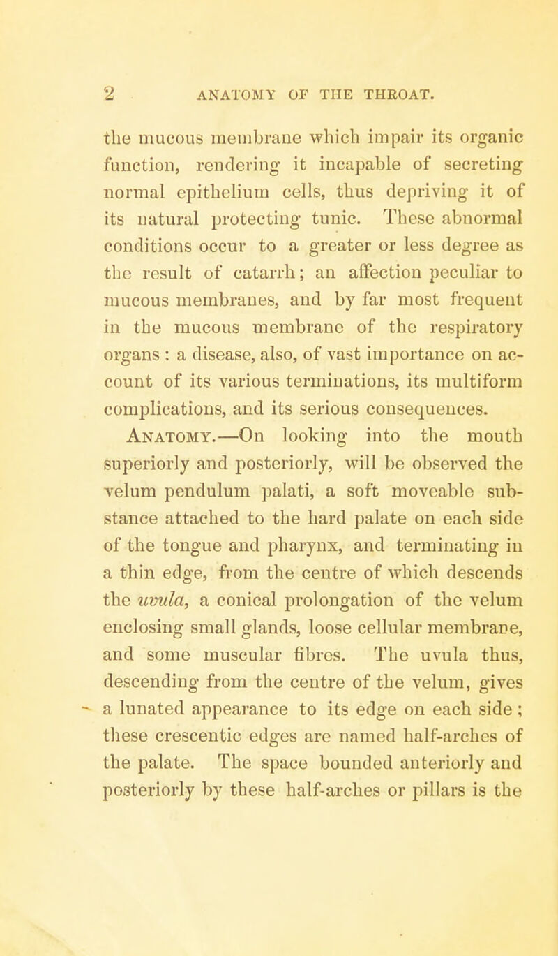 the mucous membrane which impair its organic function, rendering it incapable of secreting normal epithelium cells, thus depriving it of its natural protecting tunic. These abnormal conditions occur to a greater or less degree as the result of catarrh; an affection peculiar to mucous membranes, and by far most frequent in the mucous membrane of the respiratory organs : a disease, also, of vast importance on ac- count of its various terminations, its multiform complications, and its serious consequences. Anatomy.—On looking into the mouth superiorly and posteriorly, will be observed the velum pendulum palati, a soft moveable sub- stance attached to the hard palate on each side of the tongue and pharynx, and terminating in a thin edge, from the centre of which descends the uvula, a conical prolongation of the velum enclosing small glands, loose cellular membrane, and some muscular fibres. The uvula thus, descending from the centre of the velum, gives - a lunated appearance to its edge on each side ; these crescentic edges are named half-arches of the palate. The space bounded anteriorly and posteriorly by these half-arches or pillars is the