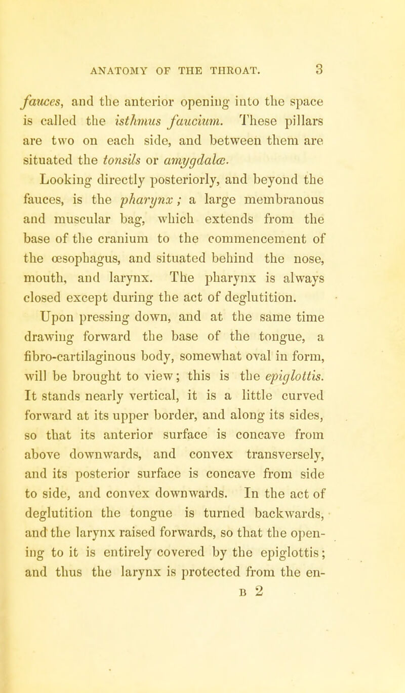 fauces, and the anterior opening into the space is called the isthmus faucium. These pillars are two on each side, and between them are situated the tonsils or amygdala. Looking directly posteriorly, and beyond the fauces, is the pharynx; a large membranous and muscular bag, which extends from the base of the cranium to the commencement of the oesophagus, and situated behind the nose, mouth, and larynx. The pharynx is always closed except during the act of deglutition. Upon pressing down, and at the same time drawing forward the base of the tongue, a fibro-cartilaginous body, somewhat oval in form, will be brought to view; this is the epiglottis. It stands nearly vertical, it is a little curved forward at its upper border, and along its sides, so that its anterior surface is concave from above downwards, and convex transversely, and its posterior surface is concave from side to side, and convex downwards. In the act of deglutition the tongue is turned backwards, and the larynx raised forwards, so that the open- ing to it is entirely covered by the epiglottis; and thus the larynx is protected from the en- b 2